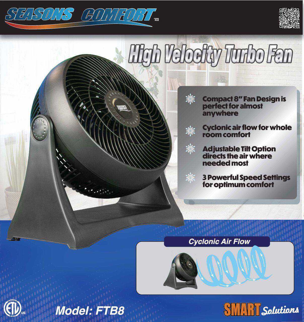 SEASONS COMFORT™  
High Velocity Turbo Fan

Compact 8" Fan Design is perfect for almost anywhere  
Cyclonic air flow for whole room comfort  
Adjustable Tilt Option directs the air where needed most  
3 Powerful Speed Settings for optimum comfort  

Cyclonic Air Flow  

Model: FTB8  

SMART Solutions