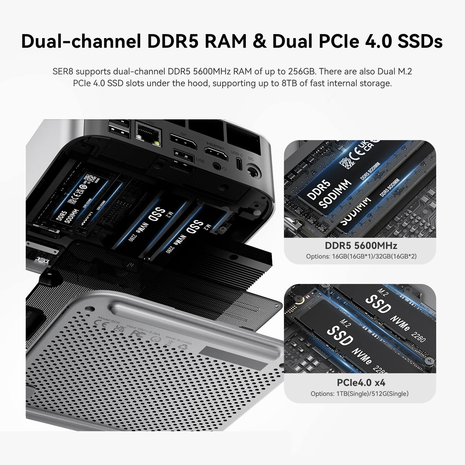 Dual-channel DDR5 RAM & Dual PCIe 4.0 SSDs

SER8 supports dual-channel DDR5 5600MHz RAM of up to 256GB. There are also Dual M.2 PCIe 4.0 SSD slots under the hood, supporting up to 8TB of fast internal storage.

DDR5 SODIMM UNIDOS
IMOH SSD M.2 2280 NVMe SSD M.2 NVMe 2280
DDR5 SODIMM DDR5 SODIMM SODIMM SODIMM DDR5 5600MHz Options: 16GB(16GB*1)/32GB(16GB*2)
CE Model:SER8 Input
26A MACW CHINA
M.2 SSD SSD M.2 NVMe 2280 NVMe 2280 PCIe4.0 x4 Options: 1TB(Single)/512G(Single)