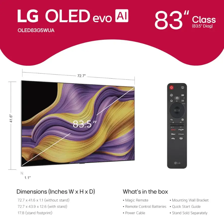 LG OLED evo AI OLED83G5WUA 83" Class (83.5" Diag) 72.7"  R 2 :12 41.6" 83.5" -- - -l i -ig LG Z 1.1" Dimensions (Inches W x H x D) 72.7 x 41.6 x 1.1 (without stand) 72.7 x 43.9 x 12.6 (with stand) 17.8 (stand footprint) What's in the box Magic Remote Mounting Wall Bracket Remote Control Batteries Quick Start Guide Power Cable Stand Sold Separately