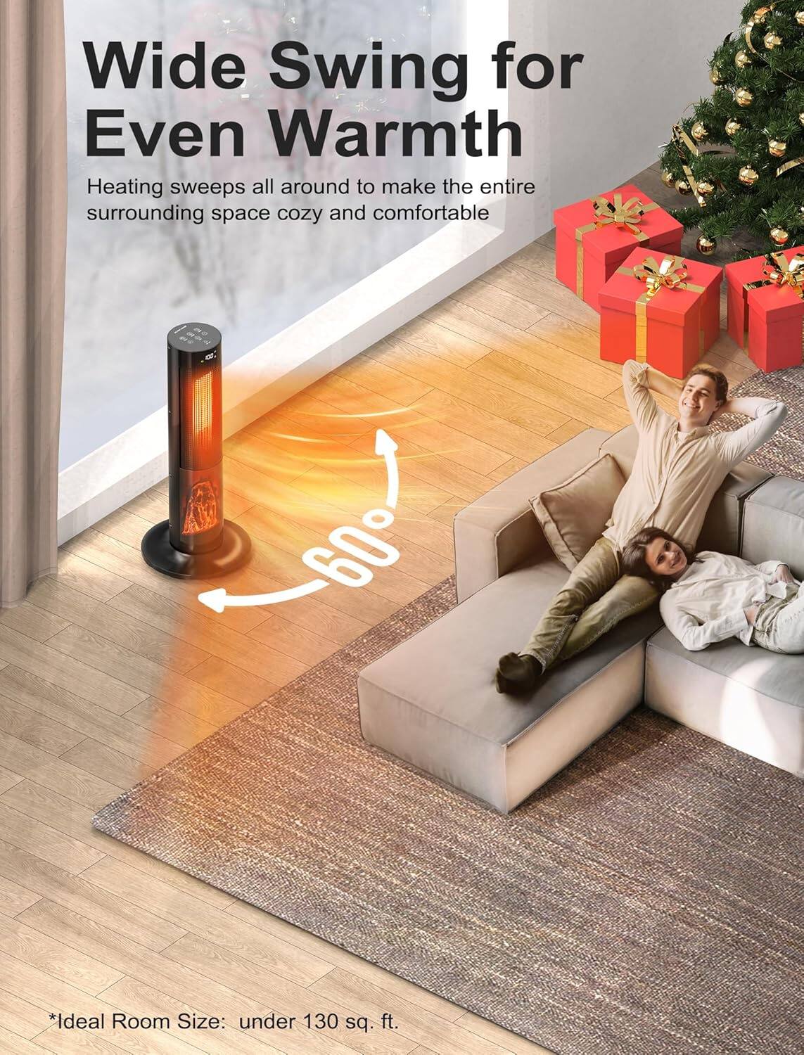 Wide Swing for Even Warmth  
Heating sweeps all around to make the entire surrounding space cozy and comfortable  

60°  

*Ideal Room Size: under 130 sq. ft.