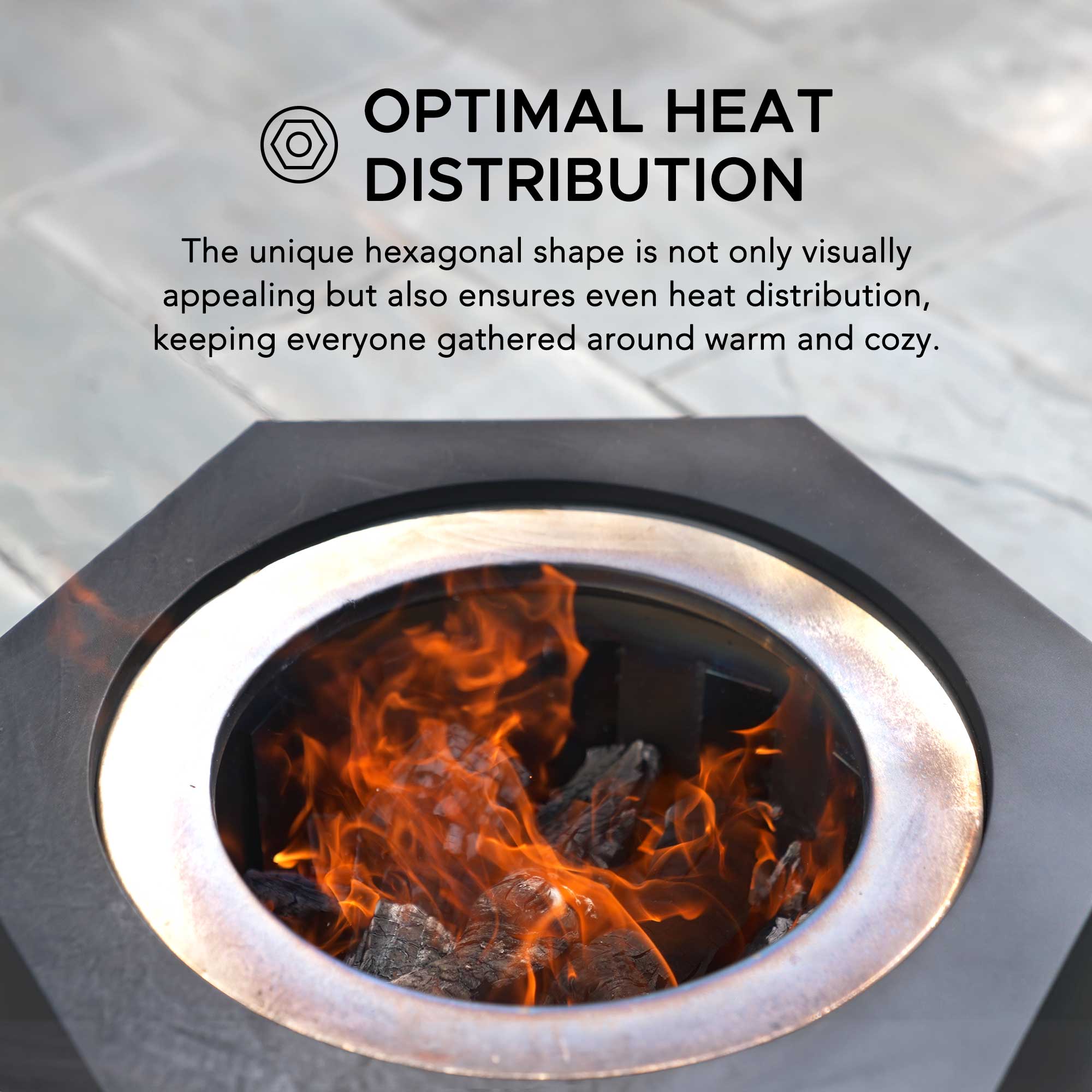 OPTIMAL HEAT DISTRIBUTION

The unique hexagonal shape is not only visually appealing but also ensures even heat distribution, keeping everyone gathered around warm and cozy.