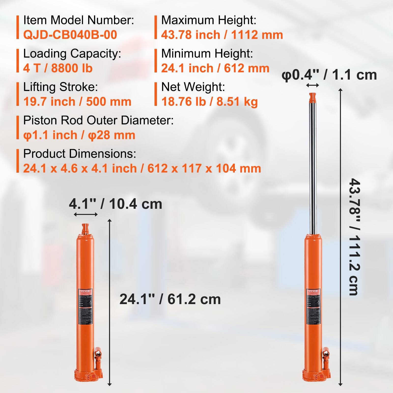 Item Model Number: QJD-CB040B-00  
Maximum Height: 43.78 inch / 1112 mm  
Loading Capacity: 4 T / 8800 lb  
Minimum Height: 24.1 inch / 612 mm  
Lifting Stroke: 19.7 inch / 500 mm  
Net Weight: 18.76 lb / 8.51 kg  
Piston Rod Outer Diameter: 1.1 inch / 28 mm  
Product Dimensions: 24.1 x 4.6 x 4.1 inch / 612 x 117 x 104 mm