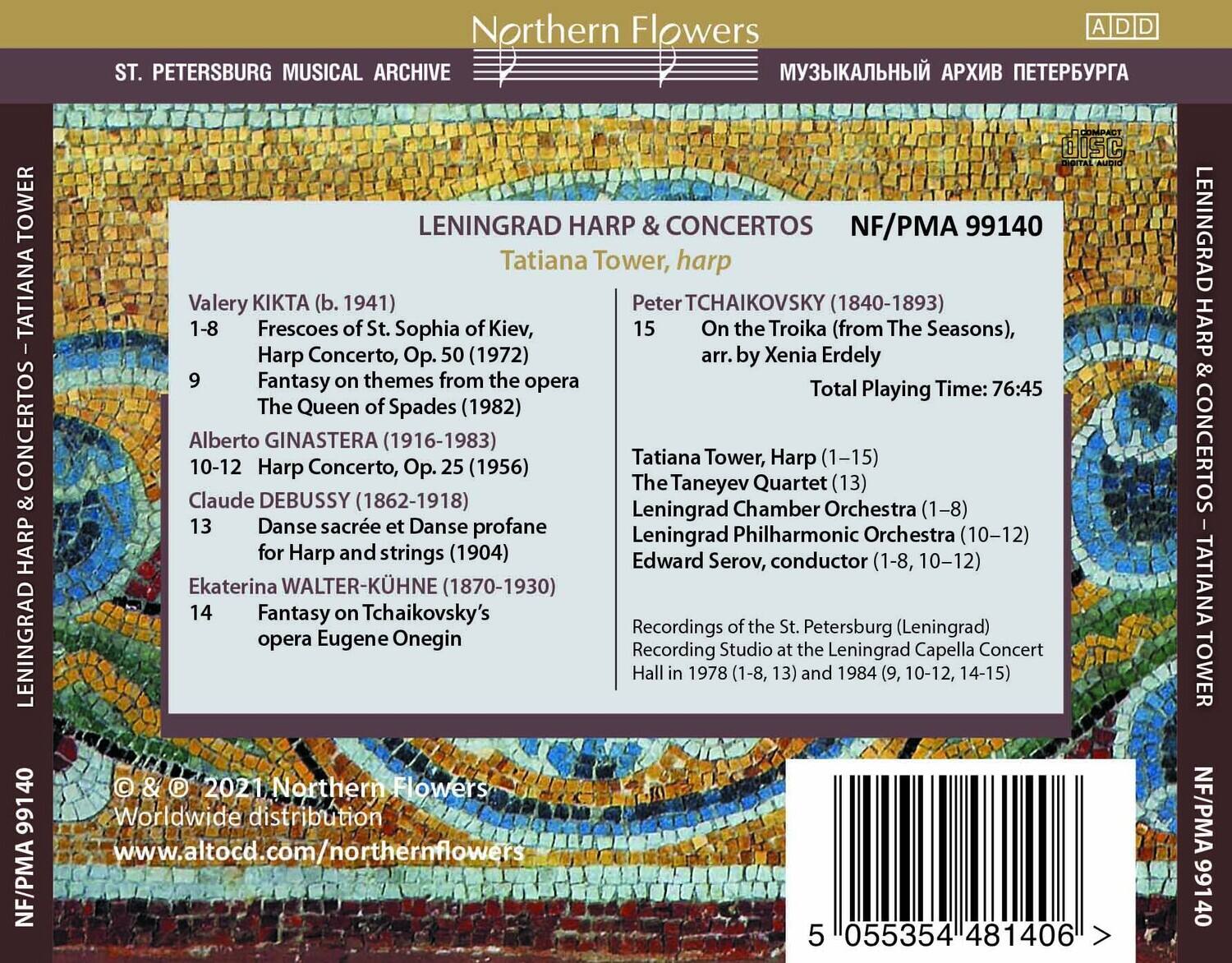 **Northern Flowers**

**ST. PETERSBURG MUSICAL ARCHIVE**

**LENINGRAD HARP & CONCERTOS**

**Tatiana Tower, harp**

**NF/PMA 99140**

---

**Valery KIKTA (b. 1941)**  
1-8 Frescoes of St. Sophia of Kiev, Harp Concerto, Op. 50 (1972)  
9 Fantasy on themes from the opera The Queen of Spades (1982)

**Alberto GINASTERA (1916-1983)**  
10-12 Harp Concerto, Op. 25 (1956)

**Claude DEBUSSY (1862-1918)**  
13 Danse sacrée et Danse profane for Harp and strings (1904)

**Ekaterina WALTER-KÜHNE (1870-1930)**  
14 Fantasy on Tchaikovsky's opera Eugene Onegin

**Peter TCHAIKOVSKY (1840-1893)**  
15 On the Troika