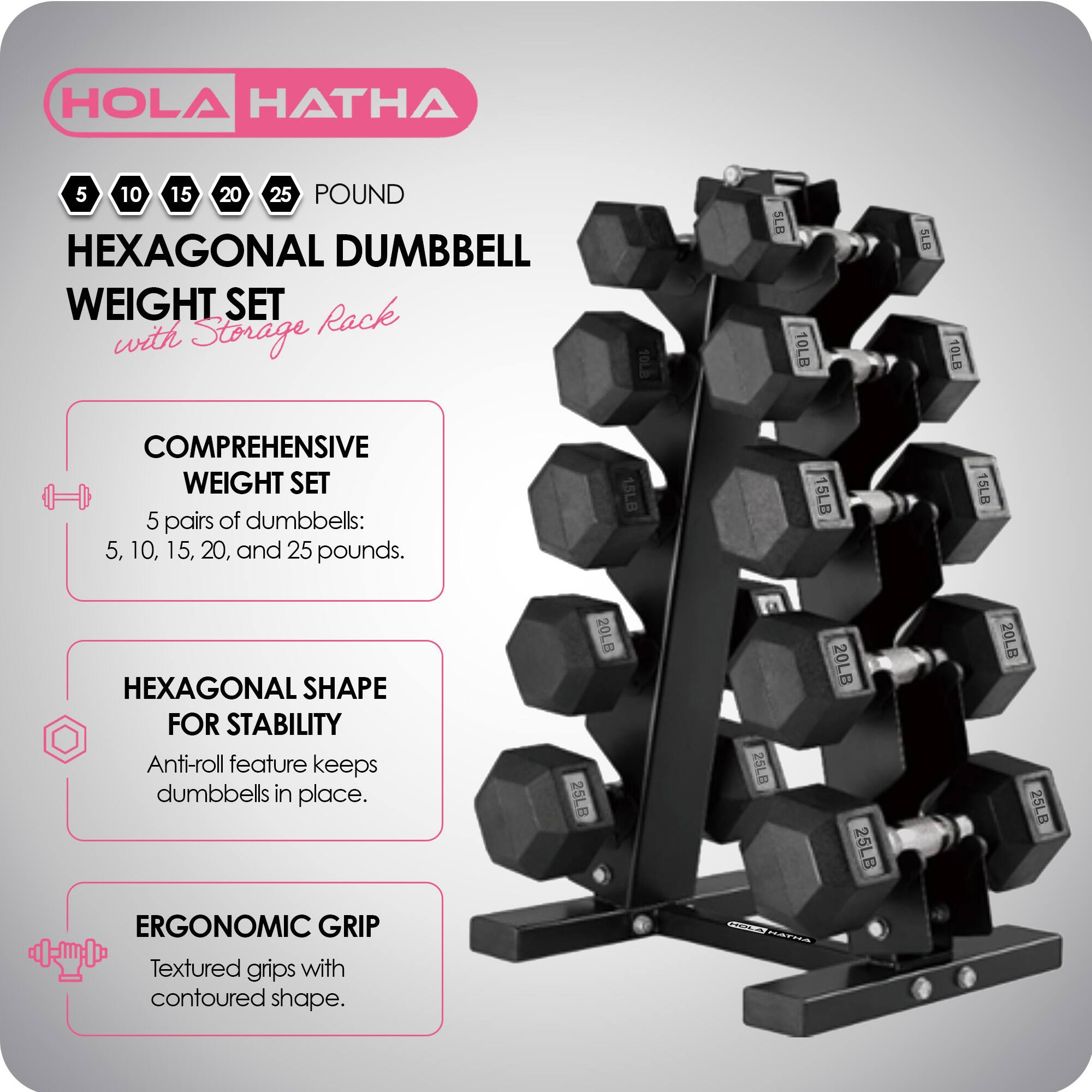 HOLA HATHA 5 10 15 20 25 POUND HEXAGONAL DUMBBELL WEIGHT SET with Storage Rack

COMPREHENSIVE WEIGHT SET
5 pairs of dumbbells: 5, 10, 15, 20, and 25 pounds.

HEXAGONAL SHAPE FOR STABILITY
Anti-roll feature keeps dumbbells in place.

ERGONOMIC GRIP
Textured grips with contoured shape.