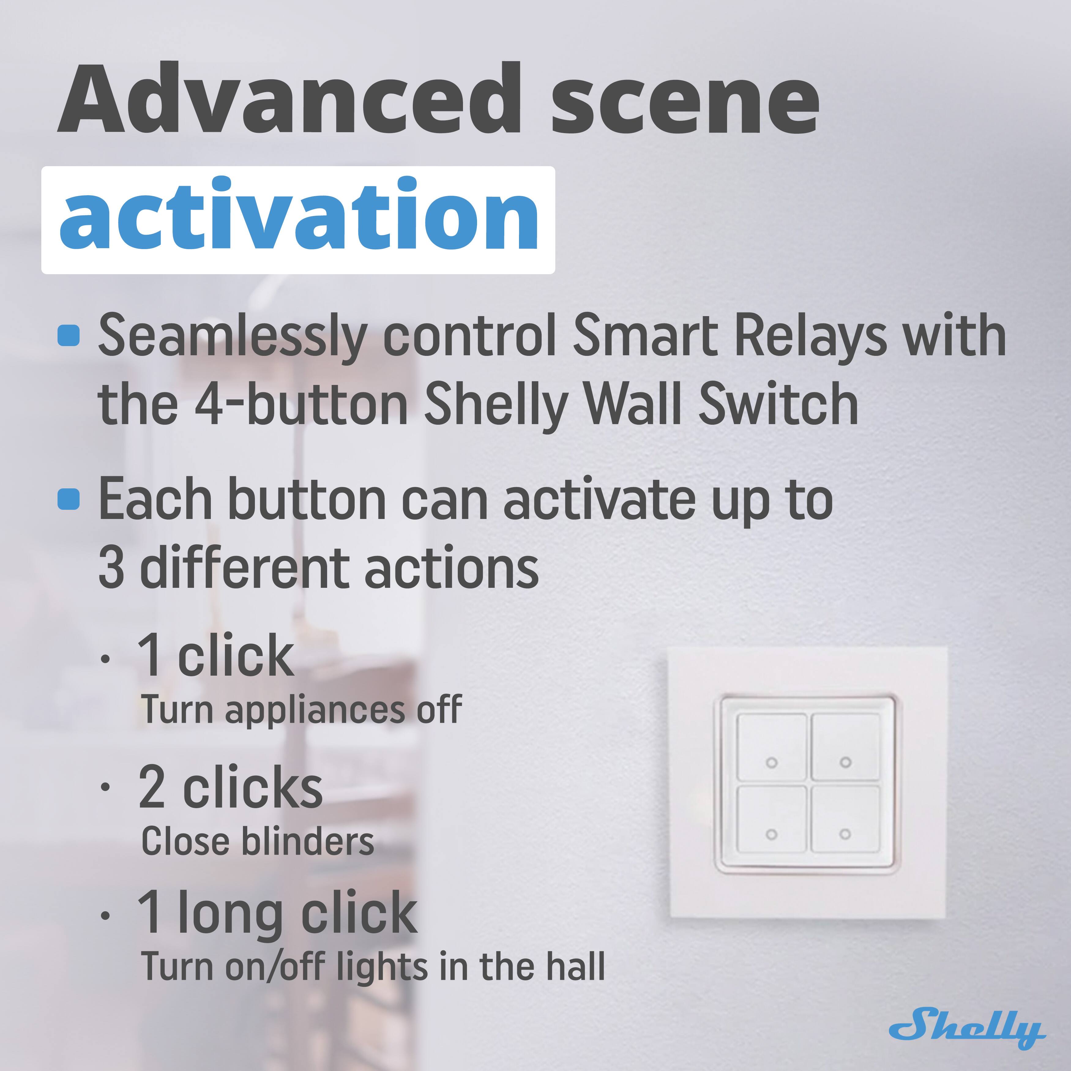 Advanced scene activation

- Seamlessly control Smart Relays with the 4-button Shelly Wall Switch
- Each button can activate up to 3 different actions
  - 1 click: Turn appliances off
  - 2 clicks: Close blinds
  - 1 long click: Turn on/off lights in the hall

Shelly