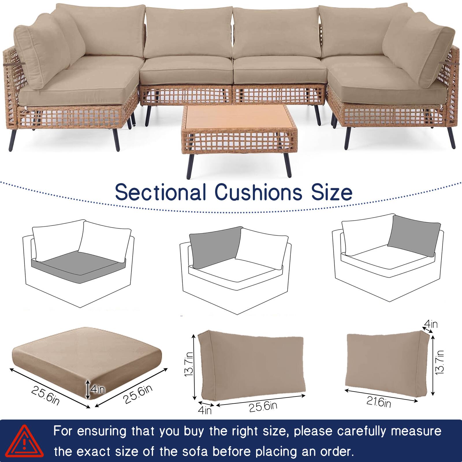 Sectional Cushions Size

- 4in x 13.7in x 3.7in
- 25.6in x 6in x 25.6in
- 21.6in x 4in

For ensuring that you buy the right size, please carefully measure the exact size of the sofa before placing an order.