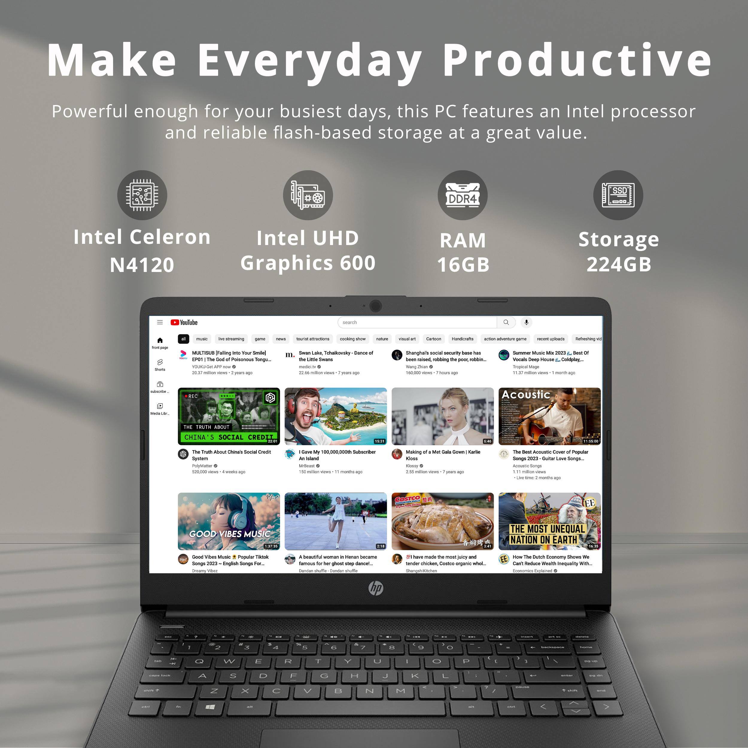 Make Everyday Productive

Powerful enough for your busiest days, this PC features an Intel processor and reliable flash-based storage at a great value.

- Intel Celeron N4120
- Intel UHD Graphics 600
- RAM 16GB
- Storage 224GB

Intel Celeron N4120  
Intel UHD Graphics 600  
DDR4 RAM 16GB  
SSD Storage 224GB  

- YouTube
- THE TRUTH ABOUT CHINA'S SOCIAL CREDIT SYSTEM
- I Give My 100,000,000th Subscriber a $100,000,000 Gift!  
- Making of "Meat Cakes" (Karlie Kloss)  
- The Best Acoustic Covers of Popular Songs (2021) - Guitar Lounge Songs  
- GOOD VIBES MUSIC  
- A beautiful woman in Heian Japan famous for her street dance...  
- THE MOST UNEQUAL NATION ON EARTH  
- Can Reduces Wealth Inequality With...