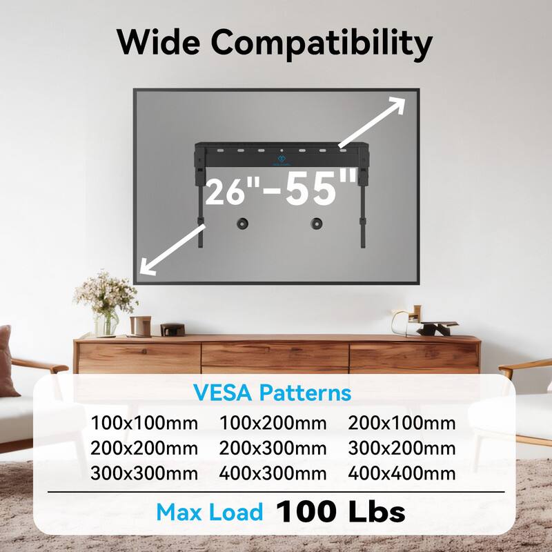 Wide Compatibility  
26"-55"  

VESA Patterns  
100x100mm  
100x200mm  
200x100mm  
200x200mm  
200x300mm  
300x200mm  
300x300mm  
400x300mm  
400x400mm  

Max Load 100 Lbs
