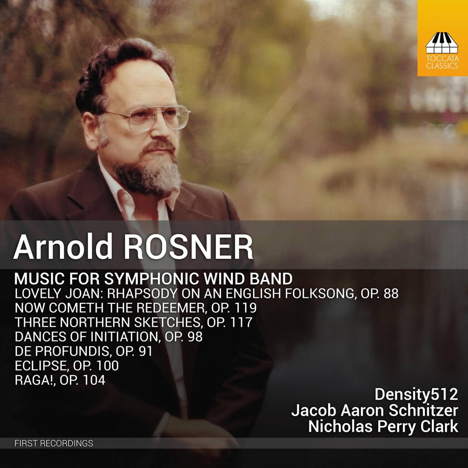Arnold ROSNER

MUSIC FOR SYMPHONIC WIND BAND

- LOVELY JOAN: RHAPSODY ON AN ENGLISH FOLKSONG, OP. 88
- NOW COMETH THE REDEEMER, OP. 119
- THREE NORTHERN SKETCHES, OP. 117
- DANCES OF INITIATION, OP. 98
- DE PROFUNDIS, OP. 91
- ECLIPSE, OP. 100
- RAGA!, OP. 104

Density512  
Jacob Aaron Schnitzer  
Nicholas Perry Clark

FIRST RECORDINGS