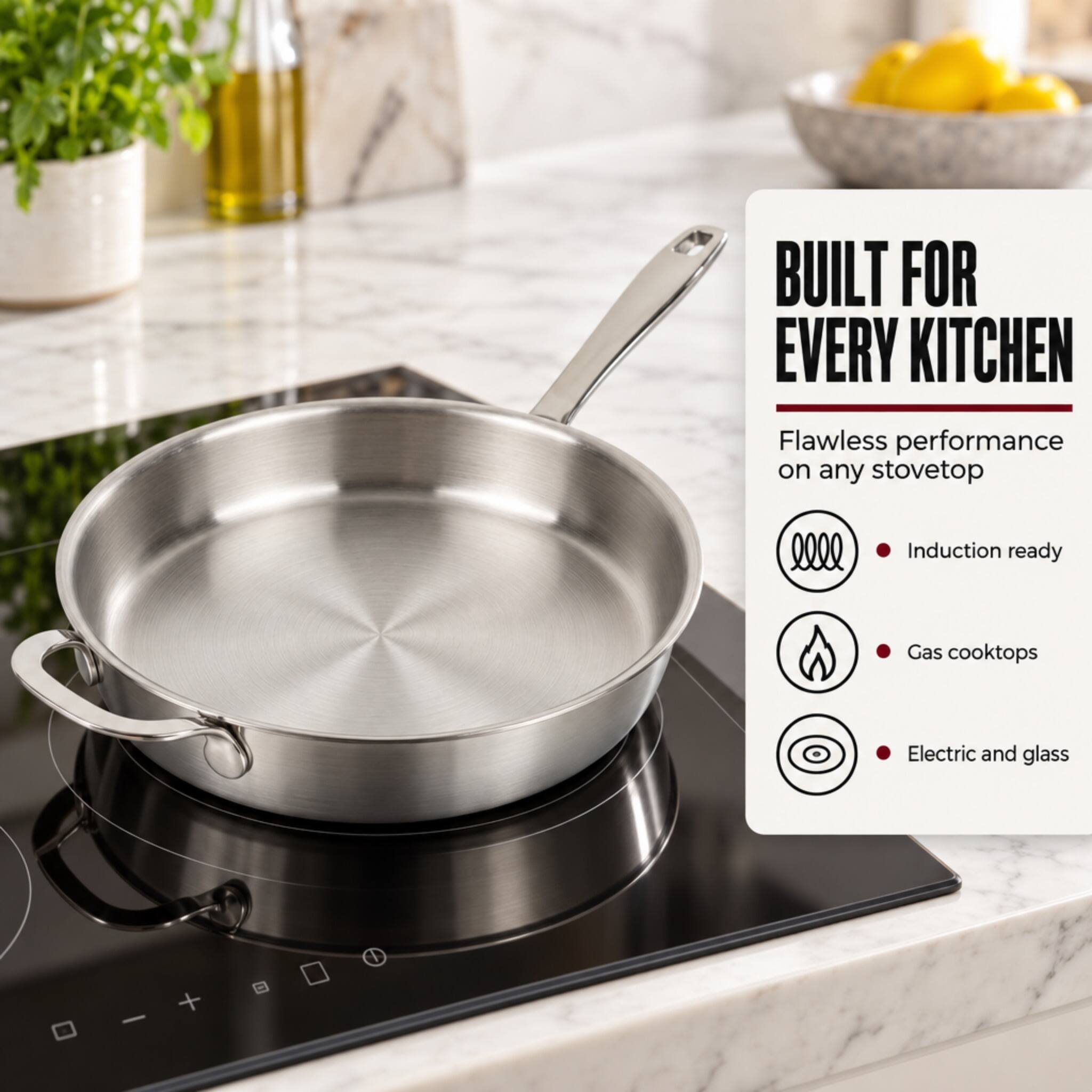 BUILT FOR EVERY KITCHEN  
Flawless performance on any stovetop  
- Induction ready  
- Gas cooktops  
- Electric and glass