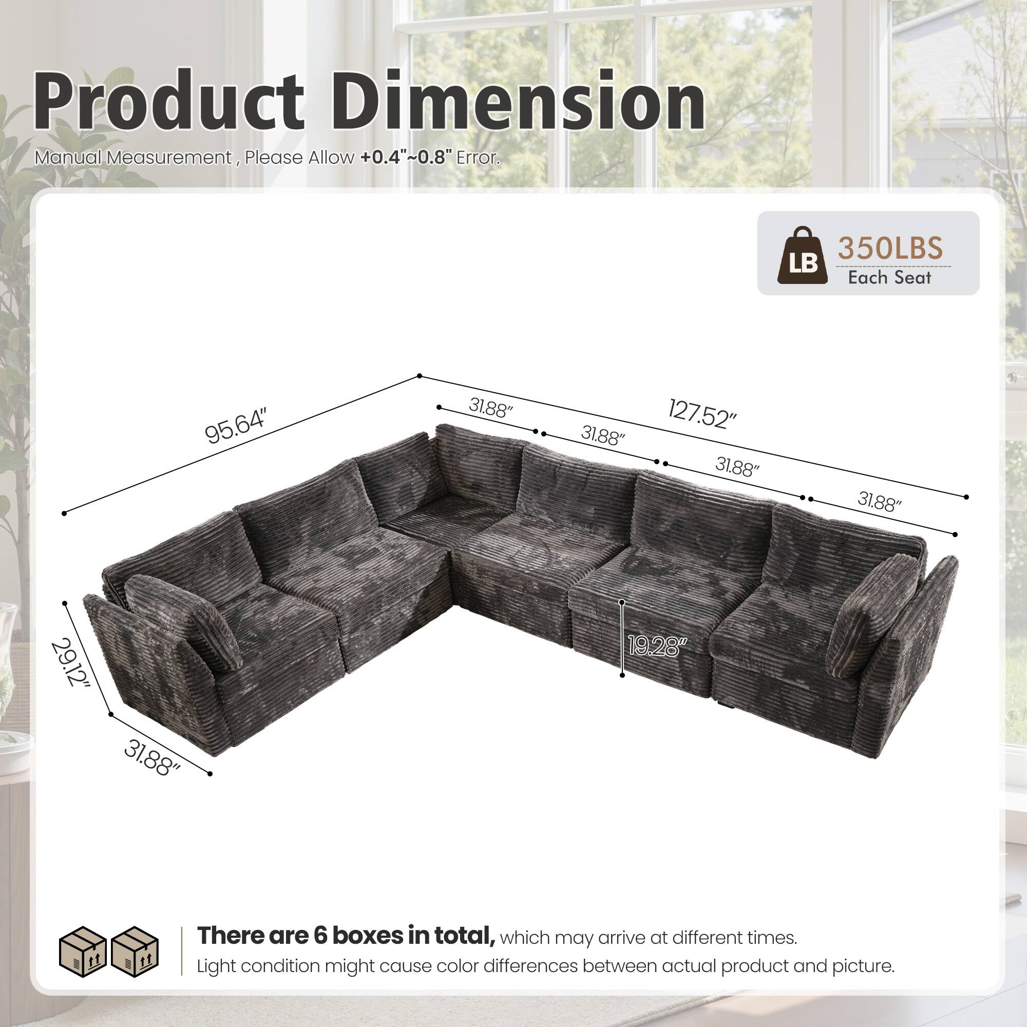 Product Dimension Manual Measurement, Please Allow +0.4"~0.8" Error.  
350LBS Each Seat  
95.64" 31.88" 31.88" 127.52" 31.88" 31.88" 29.12" 31.88" 19.28"  

There are 6 boxes in total, which may arrive at different times.  
Light condition might cause color differences between actual product and picture.