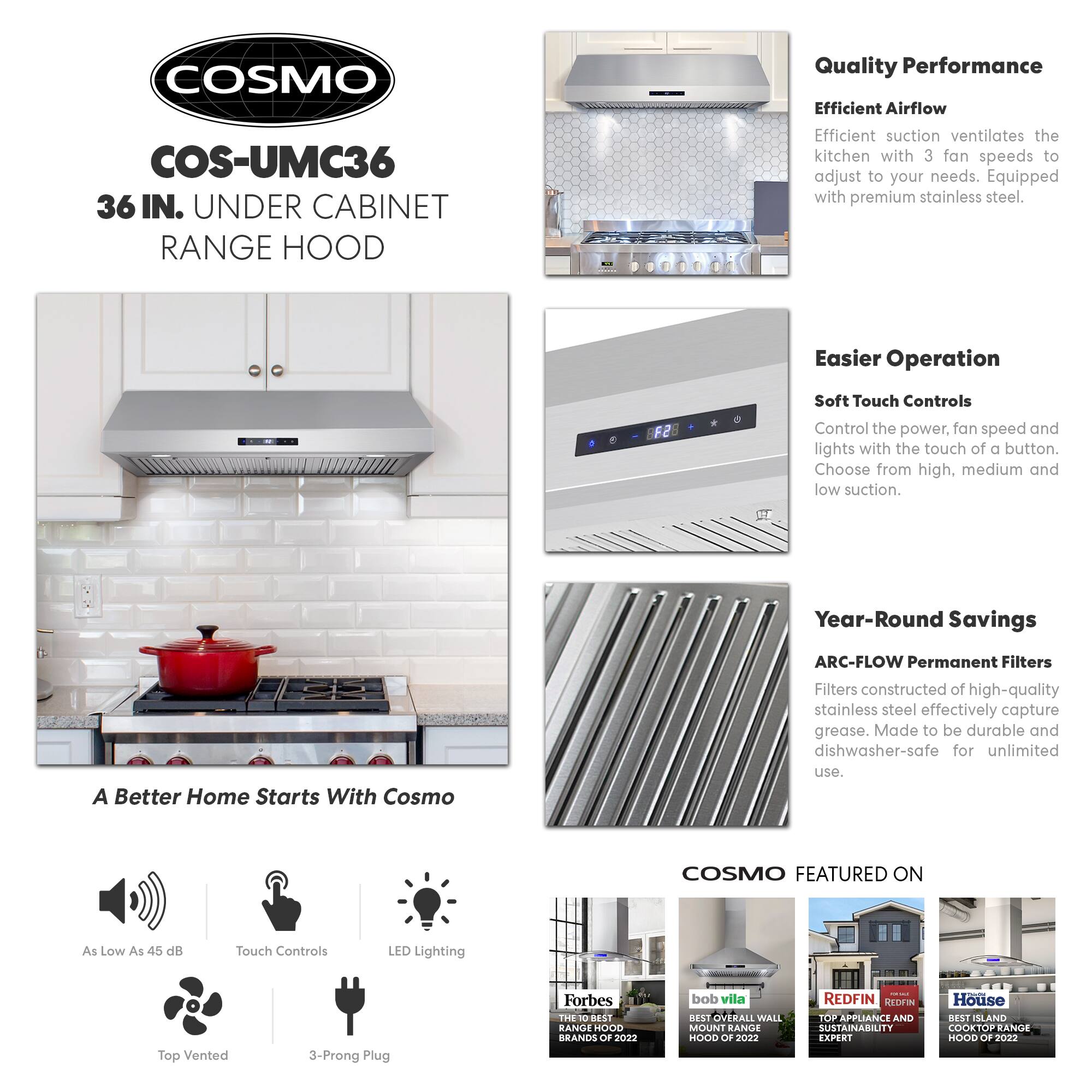 **COSMO**

**COS-UMC36**  
36 IN. UNDER CABINET RANGE HOOD

---

**Quality Performance**  
Efficient Airflow  
Efficient suction ventilates the kitchen with 3 fan speeds to adjust to your needs. Equipped with premium stainless steel.

---

**Easier Operation**  
Soft Touch Controls  
Control the power, fan speed, and lights with the touch of a button. Choose from high, medium, and low suction.

---

**Year-Round Savings**  
ARC-FLOW Permanent Filters  
Filters constructed of high-quality stainless steel effectively capture grease. Made to be durable and dishwasher-safe for unlimited use.

---

**A Better Home Starts With Cosmo**

- As Low As 45 dB
- Touch Controls
- LED Lighting
- Top Vented
- 3-Prong Plug

---

**COSMO FEATURED ON**

- Forbes: THE 10 BEST RANGE HOODS OF 2022
- bob vila: BEST OVERALL WALL MOUNT RANGE HOOD OF 2022
- REDFIN: TOP APPLIANCE AND SUSTAINABILITY EXPERT
- House: BEST ISLAND COOKTOP RANGE HOOD OF 2