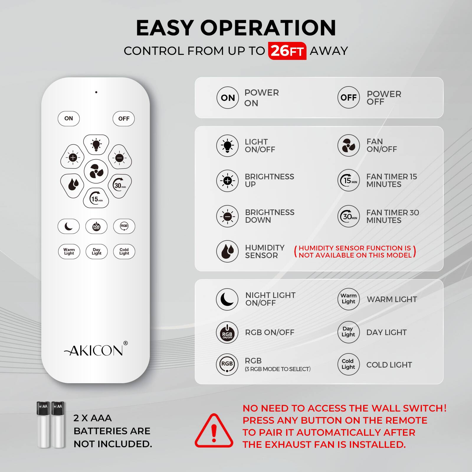 **EASY OPERATION**  
CONTROL FROM UP TO 26FT AWAY

- POWER ON
- POWER OFF
- LIGHT ON/OFF
- FAN ON/OFF
- BRIGHTNESS UP
- BRIGHTNESS DOWN
- FAN TIMER 15 MINUTES
- FAN TIMER 30 MINUTES
- HUMIDITY SENSOR
  - (HUMIDITY SENSOR FUNCTION IS NOT AVAILABLE ON THIS MODEL)
- NIGHT LIGHT ON/OFF
- RGB ON/OFF
  - (RGB MODE TO SELECT)
- Warm Light
- Day Light
- Cold Light

**AKICON**

2 x AAA BATTERIES ARE NOT INCLUDED.

NO NEED TO ACCESS THE WALL SWITCH!  
PRESS ANY BUTTON ON THE REMOTE TO PAIR IT AUTOMATICALLY AFTER THE EXHAUST FAN IS INSTALLED.