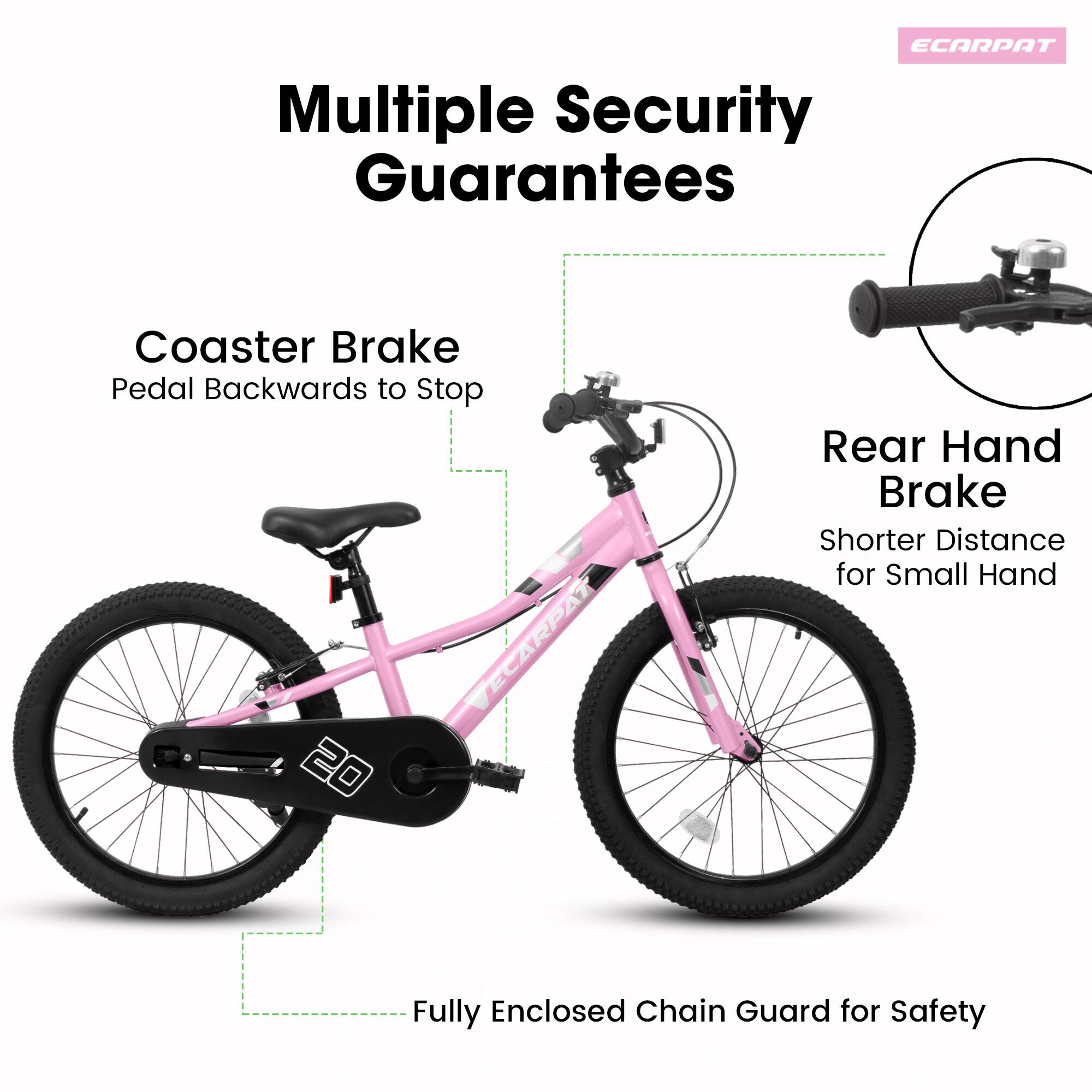 Multiple Security Guarantees

Coaster Brake  
Pedal Backwards to Stop

Rear Hand Brake  
Shorter Distance for Small Hand

Fully Enclosed Chain Guard for Safety