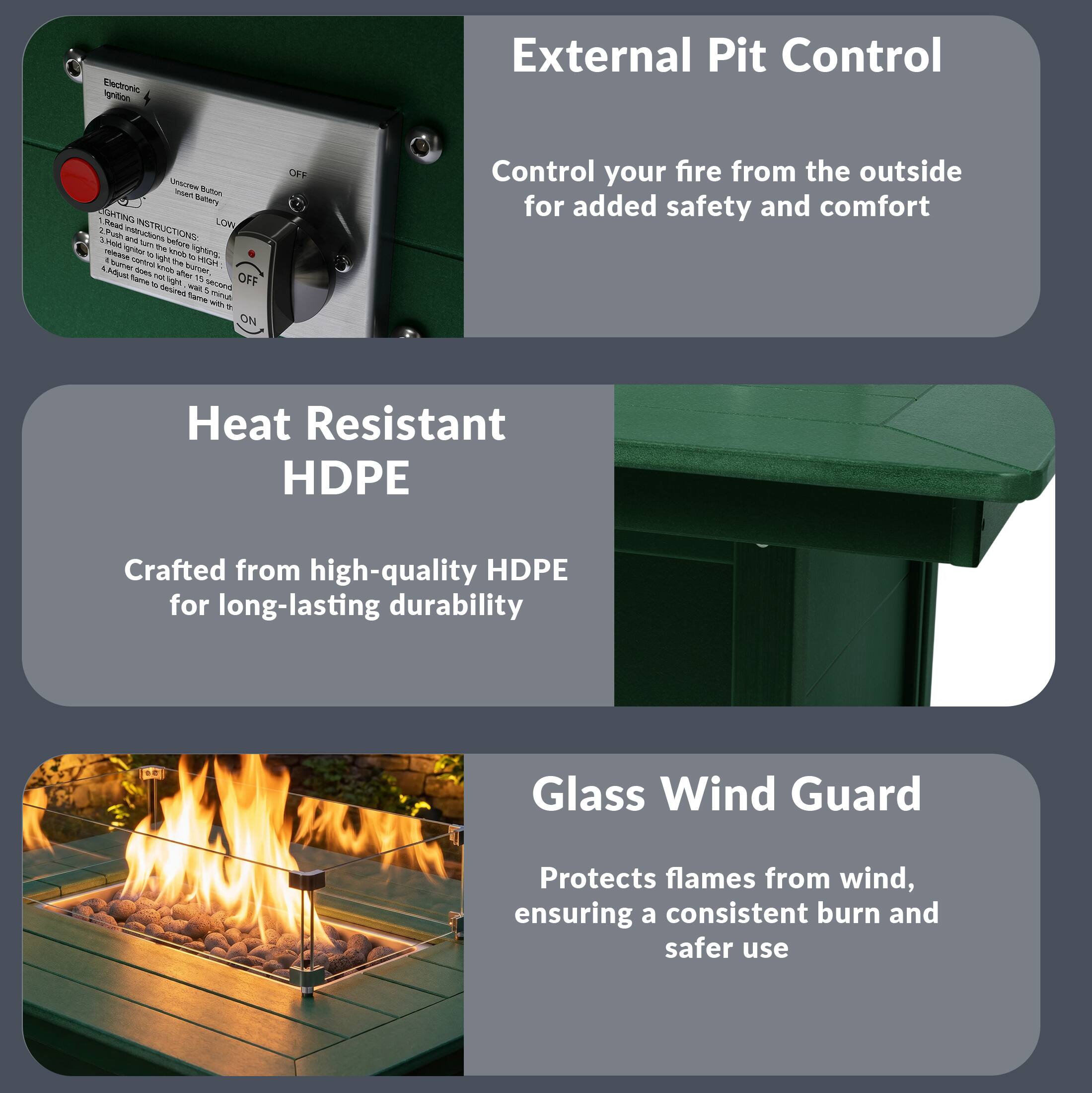 External Pit Control

Control your fire from the outside for added safety and comfort

Heat Resistant HDPE

Crafted from high-quality HDPE for long-lasting durability

Glass Wind Guard

Protects flames from wind, ensuring a consistent burn and safer use