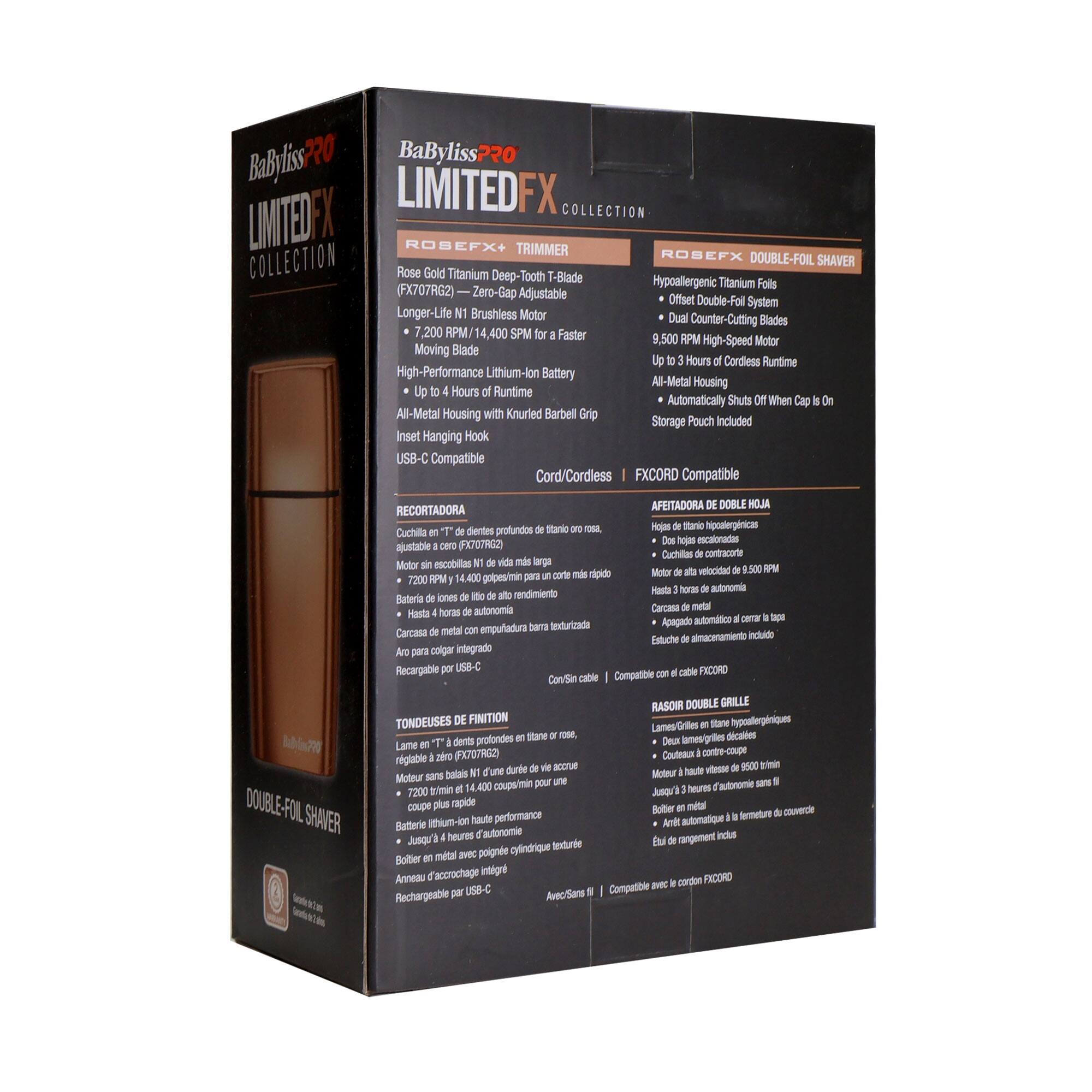 BaByliss PRO LIMITED FX COLLECTION  
ROSEFX+ TRIMMER COLLECTION  
ROSEFX DOUBLE-FOIL SHAVER  
Rose Gold Titanium Deep-Tooth T-Blade Hypoallergenic Titanium Foils (FX707RG2)  
Zero-Gap Adjustable Offset Double-Foil System  
Longer-Life Brushless Motor  
Dual Counter-Cutting Blades  
7,200 RPM / 14,400 SPM  
Faster 9,500 RPM High-Speed Motor  
Moving Blade  
Up to 4 Hours of Cordless Runtime  
High-Performance Lithium-Ion Battery  
All-Metal Housing with Knurled Barbell Grip  
Storage Pouch Included  
Inset Hanging Hook  
USB-C Compatible  
Cord/Cordless FXCORD Compatible  

- Hypoallergenic Titanium Foils  
- Offset Double-Foil System  
- Dual Counter-Cutting Blades  
- 9,500 RPM High-Speed Motor  
- Up to 3 Hours of Cordless Runtime  
- All-Metal Housing  
- Automatically Shuts Off When Cap Is On  
- Storage Pouch Included  

- Cuchilla en T de profundidad ajustable de titanio  
- Motor de alta velocidad de 9