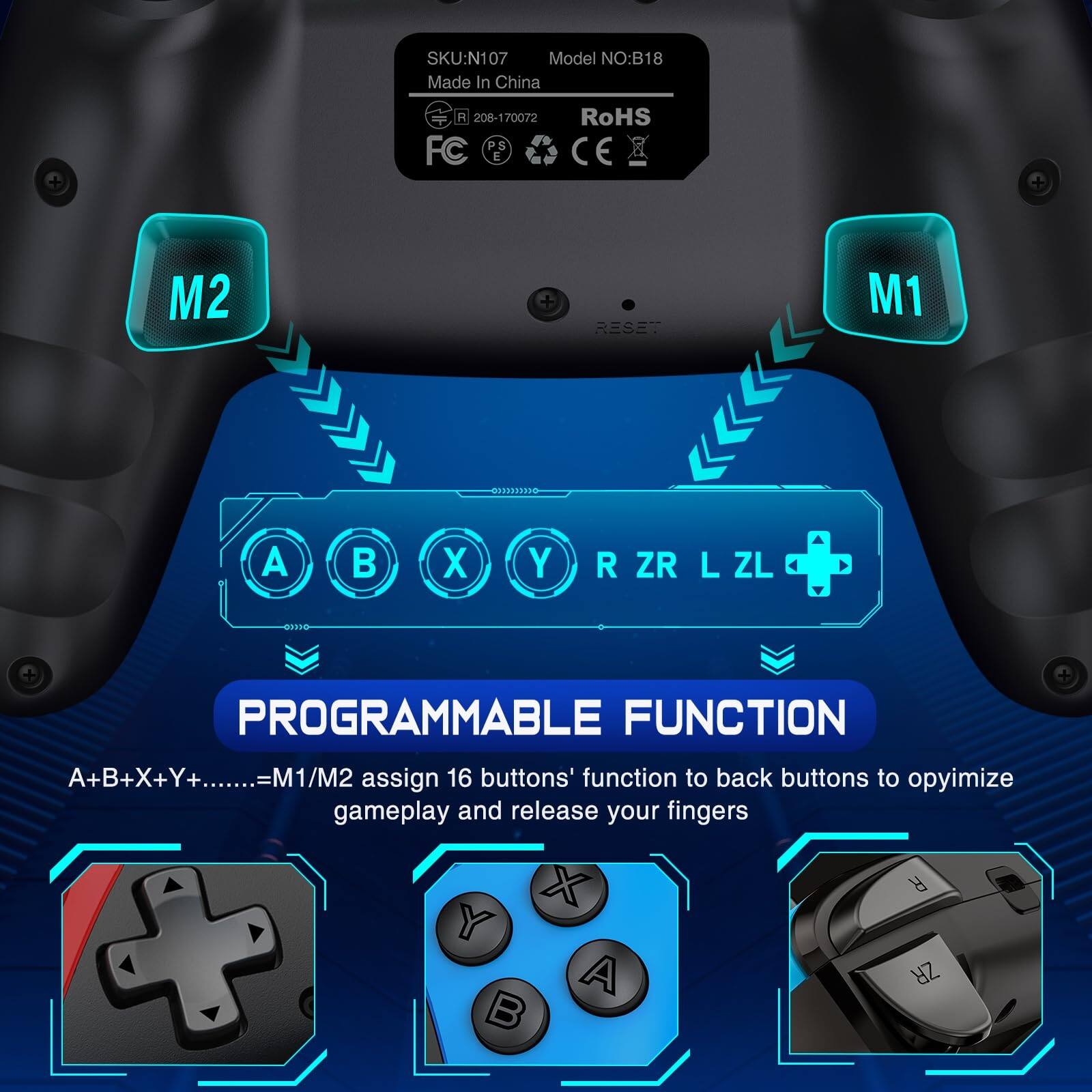 SKU: N107  
Model NO: B18  
Made In China  
R 208-170072  
FC  
RoHS  
CE  

PROGRAMMABLE FUNCTION  
A+B+X+Y+......=M1/M2 assign 16 buttons' function to back buttons to optimize gameplay and release your fingers  

M1  
M2  

A B X Y R ZR L ZL
