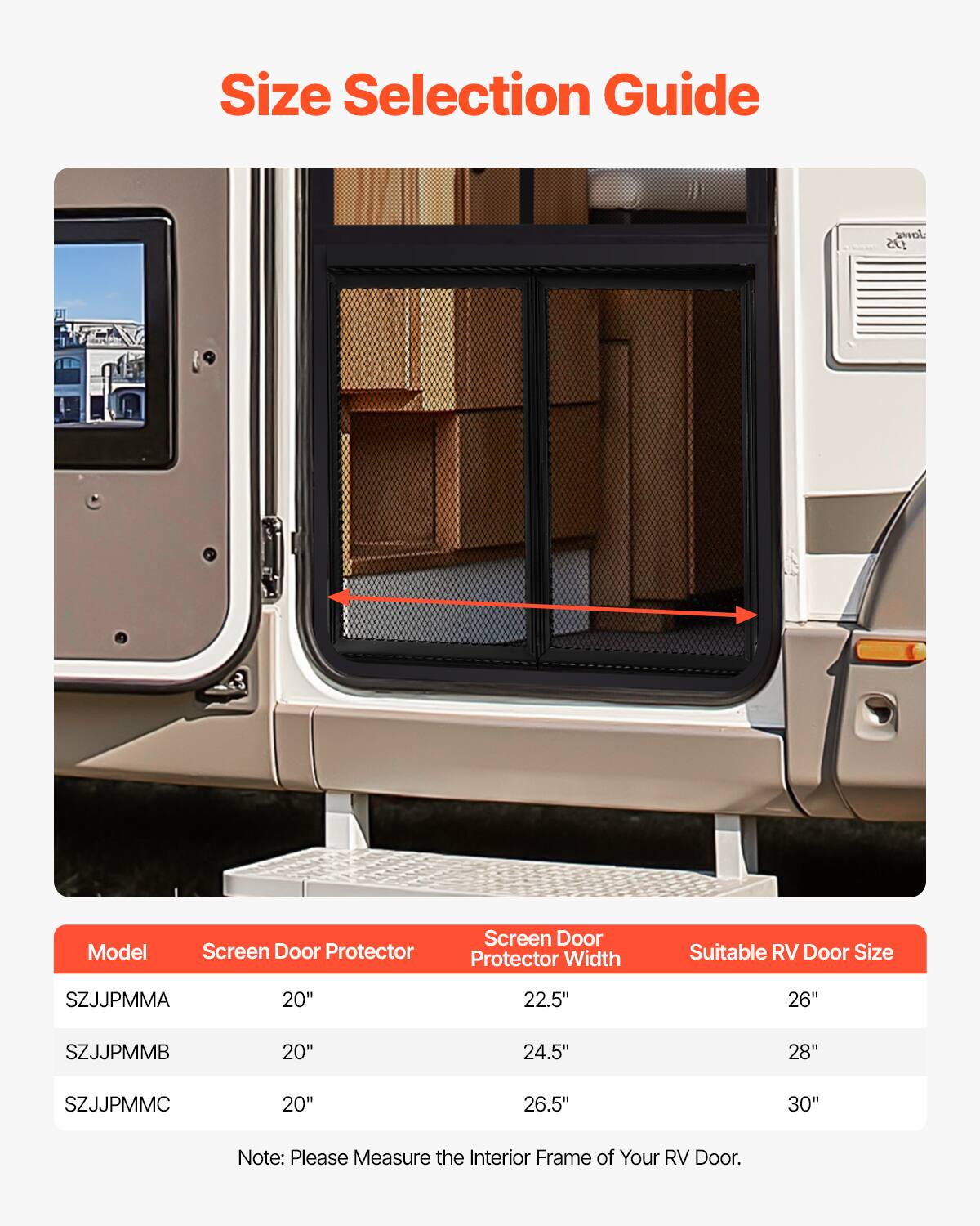 Size Selection Guide

Model | Screen Door Protector | Screen Door Protector Width | Suitable RV Door Size
--- | --- | --- | ---
SZJJPMMA | 20" | 22.5" | 26"
SZJJPMMB | 20" | 24.5" | 28"
SZJJPMMC | 20" | 26.5" | 30"

Note: Please Measure the Interior Frame of Your RV Door.