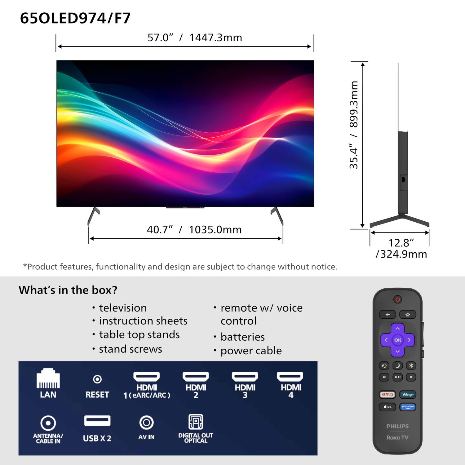 65OLED974/F7

57.0" / 1447.3mm  
40.7" / 1035.0mm  
35.4" / 899.3mm  
12.8" / 324.9mm

*Product features, functionality and design are subject to change without notice.

What's in the box?
- television
- instruction sheets
- table top stands
- stand screws
- remote w/ voice control
- batteries
- power cable

LAN  
RESET  
HDMI 1 (eARC/ARC)  
HDMI 2  
HDMI 3  
HDMI 4  
ANTENNA/ CABLE IN  
USB X 2  
AV IN  
DIGITAL OUT OPTICAL  
PHILIPS  
ROKU TV
