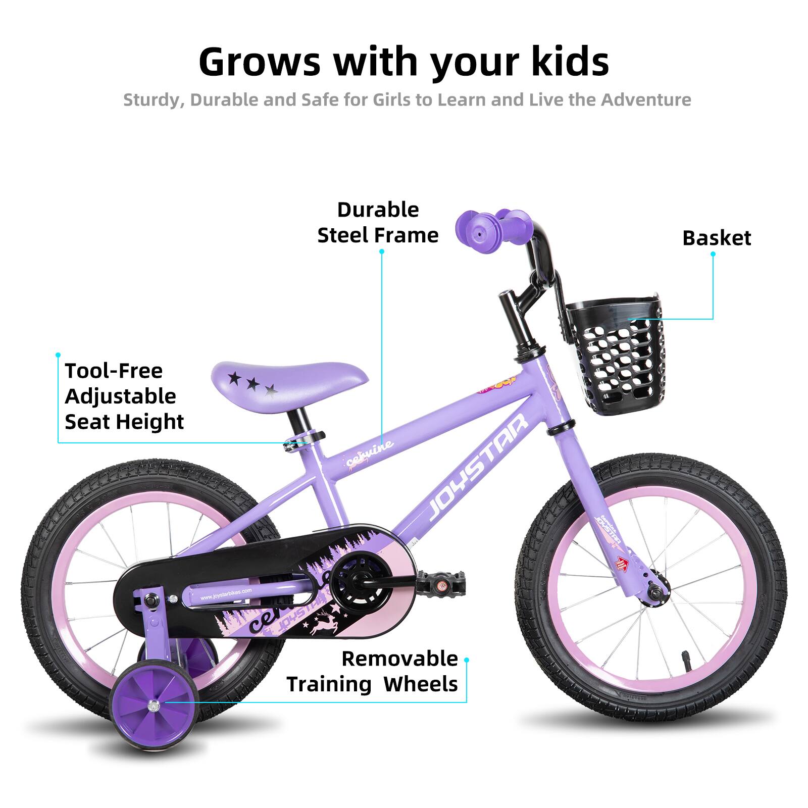 Grows with your kids  
Sturdy, Durable and Safe for Girls to Learn and Live the Adventure  

- Durable Steel Frame  
- Tool-Free Adjustable Seat Height  
- Basket  
- Removable Training Wheels  

www.dprpmcehuine TAR JOYSTAR JOYSTAR