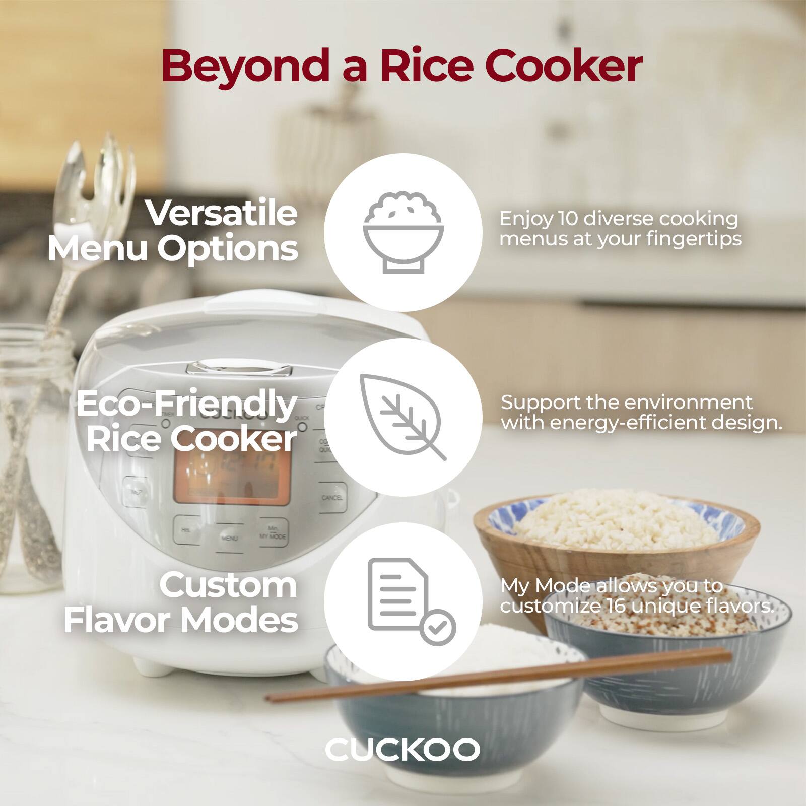 Beyond a Rice Cooker

Versatile Menu Options
Enjoy 10 diverse cooking menus at your fingertips

Eco-Friendly Rice Cooker
Support the environment with energy-efficient design.

Custom Flavor Modes
My Mode allows you to customize 16 unique flavors

CUCKOO