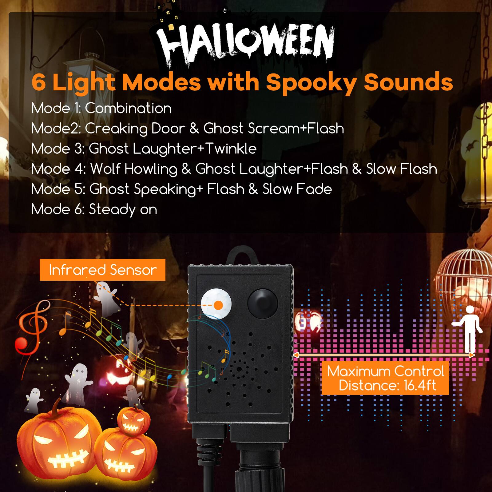 HALLOWEEN 6 Light Modes with Spooky Sounds

Mode 1: Combination  
Mode 2: Creaking Door & Ghost Scream+Flash  
Mode 3: Ghost Laughter+Twinkle  
Mode 4: Wolf Howling & Ghost Laughter+Flash & Slow Flash  
Mode 5: Ghost Speaking+Flash & Slow Fade  
Mode 6: Steady on  

Infrared Sensor  

Maximum Control Distance: 16.4ft