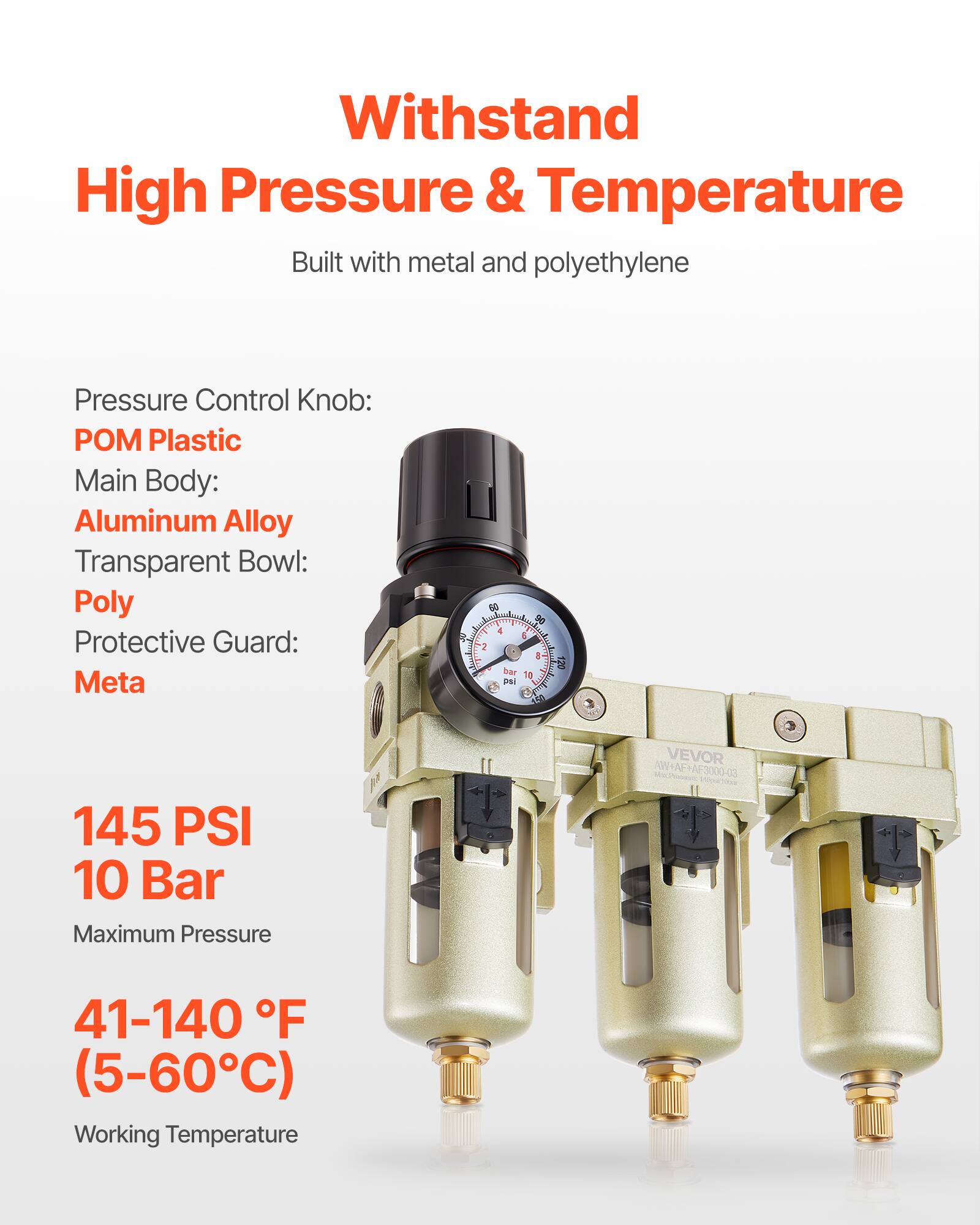 Withstand High Pressure & Temperature  
Built with metal and polyethylene  

Pressure Control Knob: POM Plastic  
Main Body: Aluminum Alloy  
Transparent Bowl: Poly  
Protective Guard: Meta  

145 PSI  
10 Bar  
Maximum Pressure  

41-140 °F  
(5-60°C)  
Working Temperature  

VEVOR /ON+NE+AF3000-03