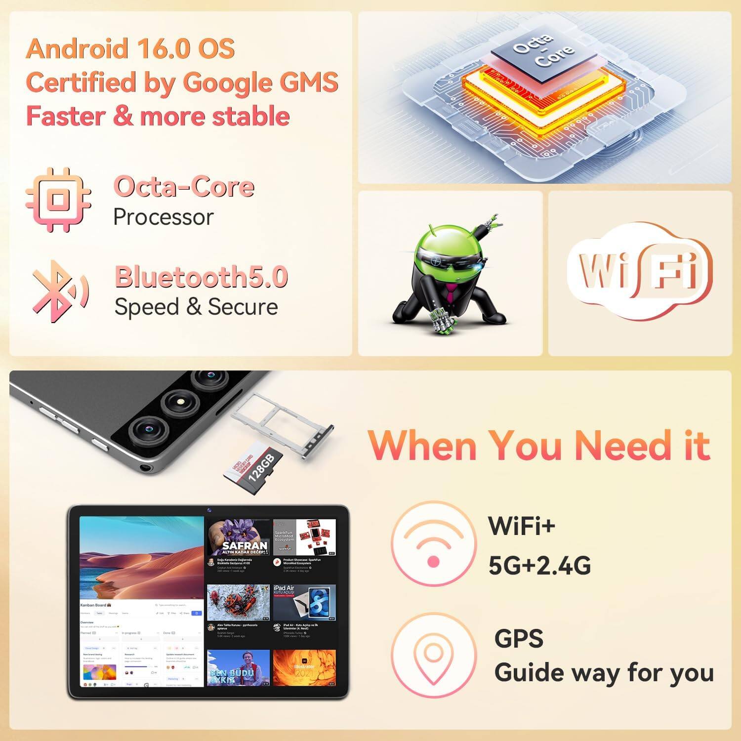 Android 16.0 OS  
Certified by Google GMS  
Faster & more stable  

Octa-Core Processor  
Bluetooth5.0  
Speed & Secure  

When You Need it  
WiFi+ 5G+2.4G  
GPS  
Guide way for you