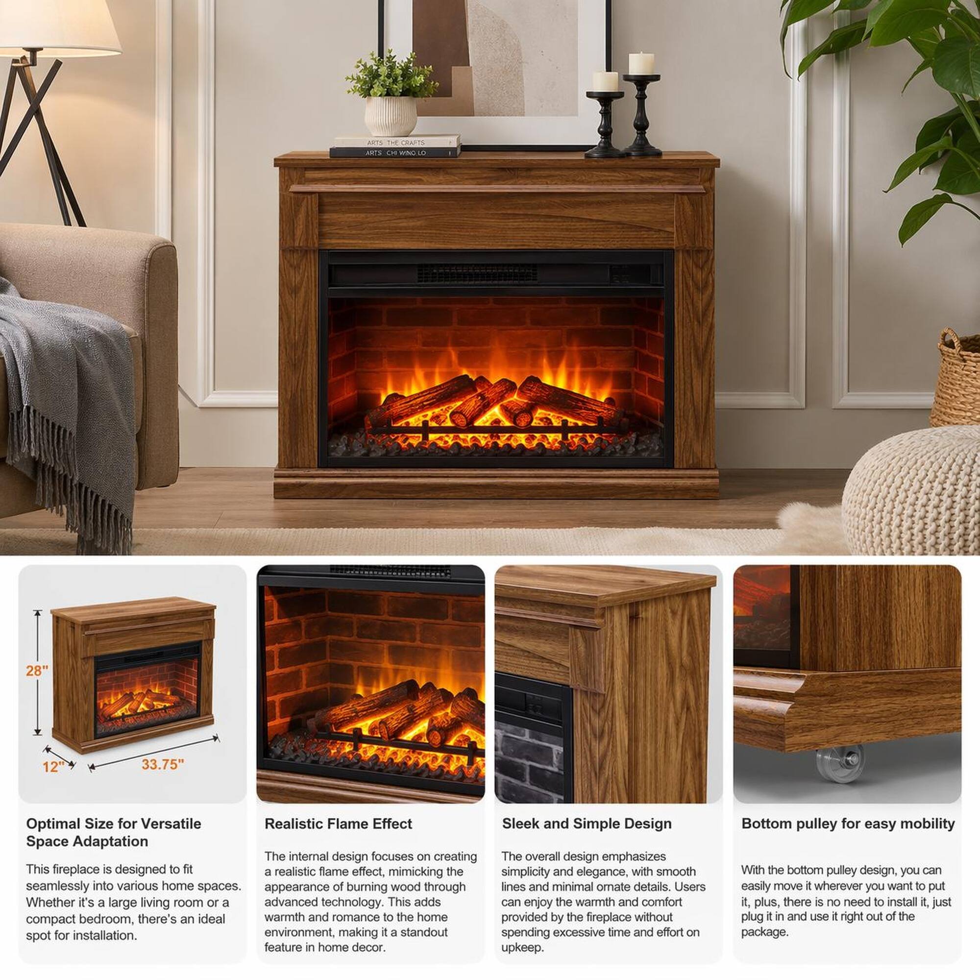 MIS THE cRArTS INTS - NCLO 28" 12 33.75" Optimal Size for Versatile Space Adaptation

This fireplace is designed to fit seamlessly into various home spaces. Whether it's a large living room or a compact bedroom, there's an ideal warmth and romance to the home provided by the fireplace without spending excessive time and effort on upkeep.

Realistic Flame Effect

The internal design focuses on creating a realistic flame effect, mimicking the appearance of burning wood through advanced technology. This adds warmth and romance to the home environment, making it a standout feature in home decor.

Sleek and Simple Design

The overall design emphasizes simplicity and elegance, with smooth lines and minimal ornament details. Users can enjoy the warmth and comfort provided by the fireplace without spending excessive time and effort on upkeep.

Bottom pulley for easy mobility

With the bottom pulley design, you can easily move it wherever you want to put it. Plus, there is no need to install it, just plug it in and use it right out of the package.