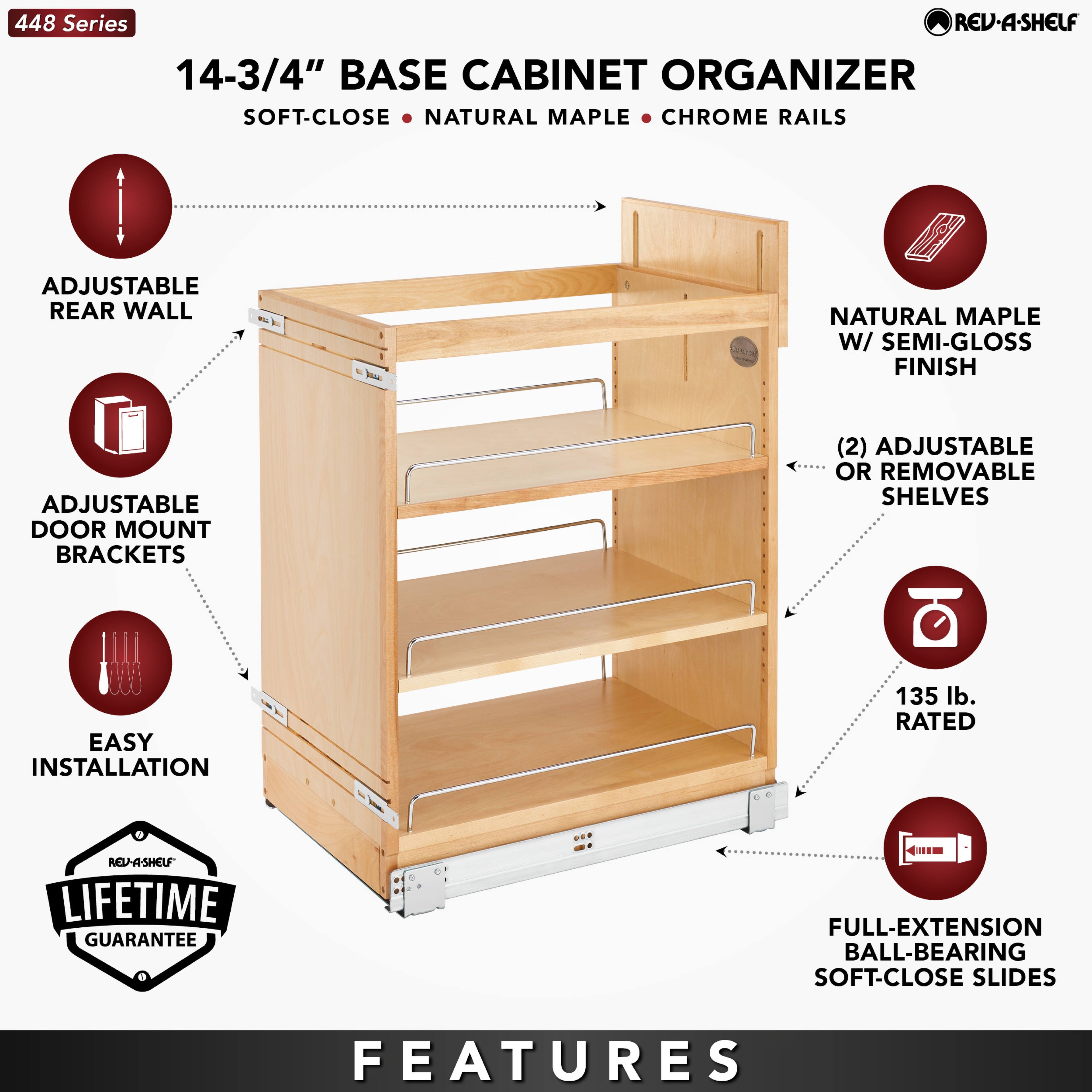 448 Series  
14-3/4" BASE CABINET ORGANIZER  
SOFT-CLOSE • NATURAL MAPLE • CHROME RAILS  

- ADJUSTABLE REAR WALL  
- ADJUSTABLE DOOR MOUNT BRACKETS  
- EASY INSTALLATION  
- NATURAL MAPLE W/ SEMI-GLOSS FINISH  
- (2) ADJUSTABLE OR REMOVABLE SHELVES  
- 135 lb. RATED  
- FULL-EXTENSION BALL-BEARING SOFT-CLOSE SLIDES  

LIFETIME GUARANTEE  

FEATURES