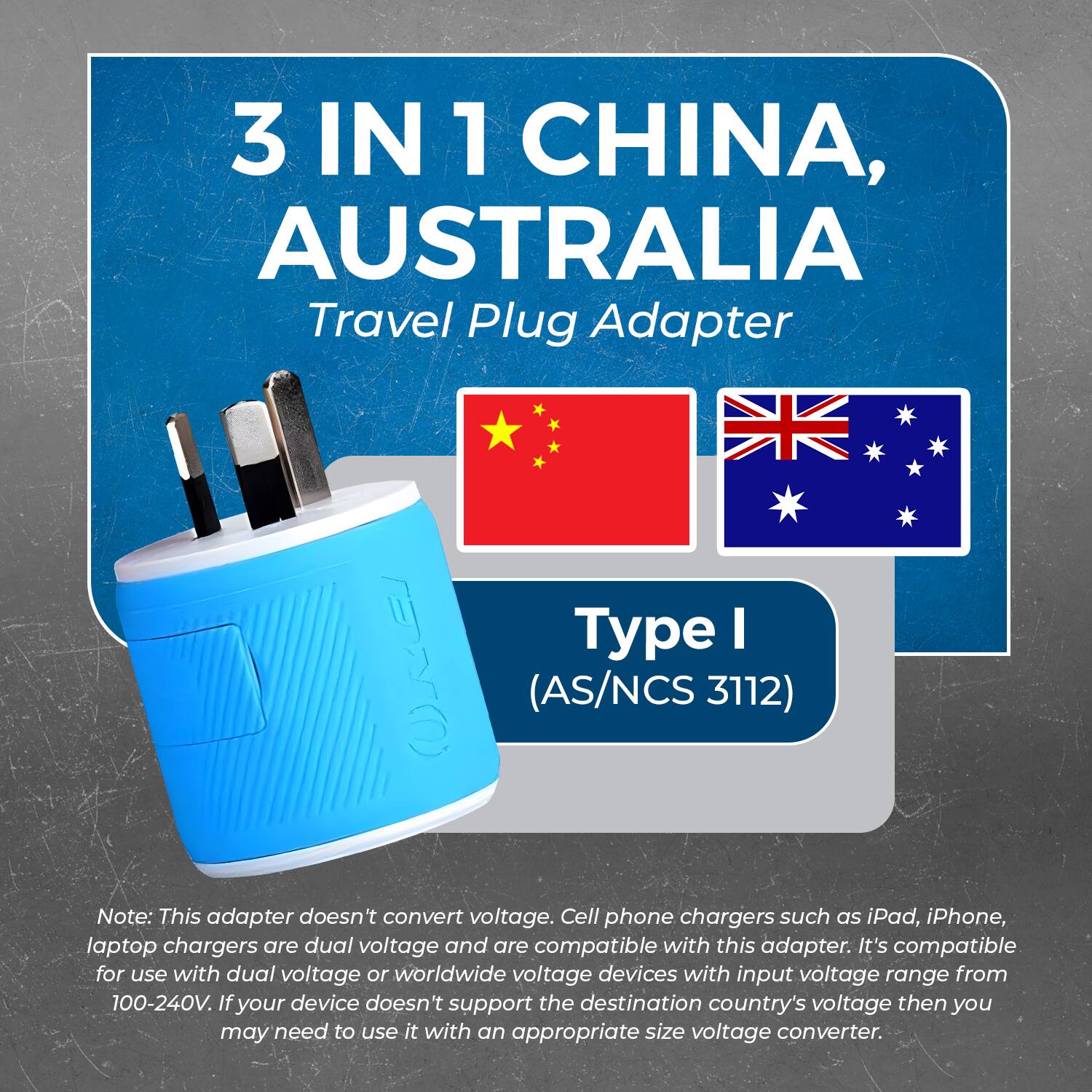 3 IN 1 CHINA, AUSTRALIA  
Travel Plug Adapter  

Type I  
(AS/NCS 3112)  

Note: This adapter doesn't convert voltage. Cell phone chargers such as iPad, iPhone, laptop chargers are dual voltage and are compatible with this adapter. It's compatible for use with dual voltage or worldwide voltage devices with input voltage range from 100-240V. If your device doesn't support the destination country's voltage then you may need to use it with an appropriate size voltage converter.