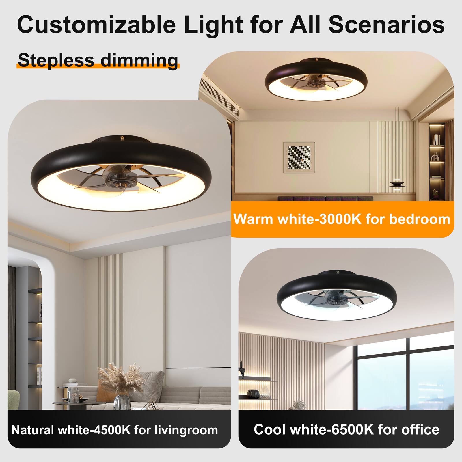 Customizable Light for All Scenarios  
Stepless dimming  

Warm white-3000K for bedroom  
Natural white-4500K for living room  
Cool white-6500K for office