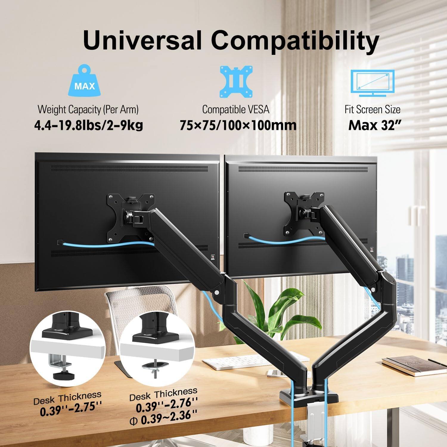 Universal Compatibility

- Weight Capacity (Per Arm): 4.4-19.8lbs/2-9kg
- Compatible VESA: 75x75/100x100mm
- Fit Screen Size: Max 32"
- Desk Thickness: 0.39"-2.75"
- Desk Thickness: 0.39"-2.76"