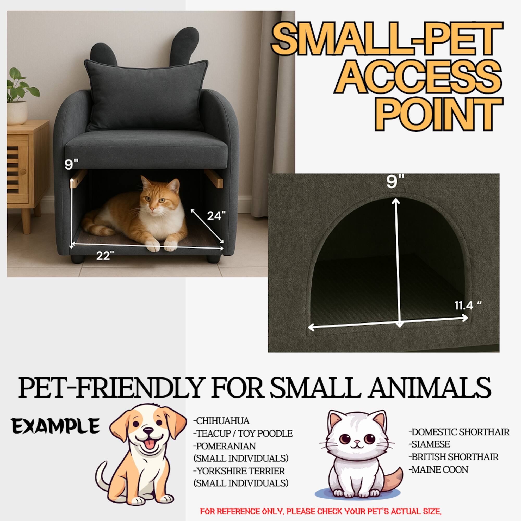 **SMALL-PET ACCESS POINT**

**PET-FRIENDLY FOR SMALL ANIMALS**

**EXAMPLE**

- CHIHUAHUA
- TEACUP / TOY POODLE
- POMERANIAN (SMALL INDIVIDUALS)
- YORKSHIRE TERRIER (SMALL INDIVIDUALS)
- DOMESTIC SHORTHAIR
- SIAMESE
- BRITISH SHORTHAIR
- MAINE COON

**FOR REFERENCE ONLY. PLEASE CHECK YOUR PET'S ACTUAL SIZE**

**Dimensions:**
- 9" (height)
- 24" (width)
- 22" (depth)
- 11.4" (width of access point)