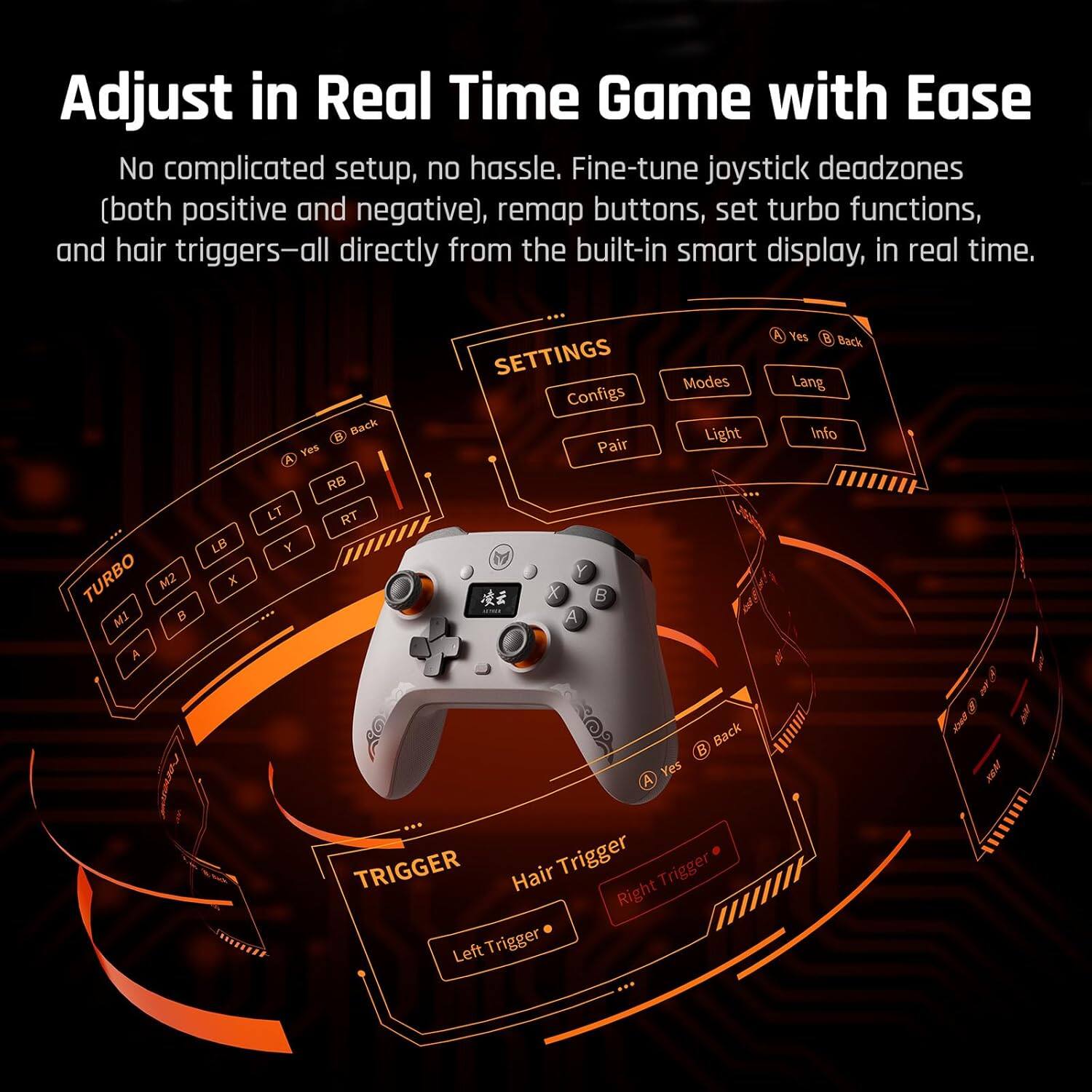 Adjust in Real Time Game with Ease

No complicated setup, no hassle. Fine-tune joystick deadzones (both positive and negative), remap buttons, set turbo functions, and hair triggers—all directly from the built-in smart display, in real time.

TURBO M2 A LB x Back Yes RB LT RT Y SETTINGS Configs Pair Y X B A Modes Light Yes B Back Lang Info Yes A Back KBM TRIGGER Hair Trigger Trigger Right Left Trigger