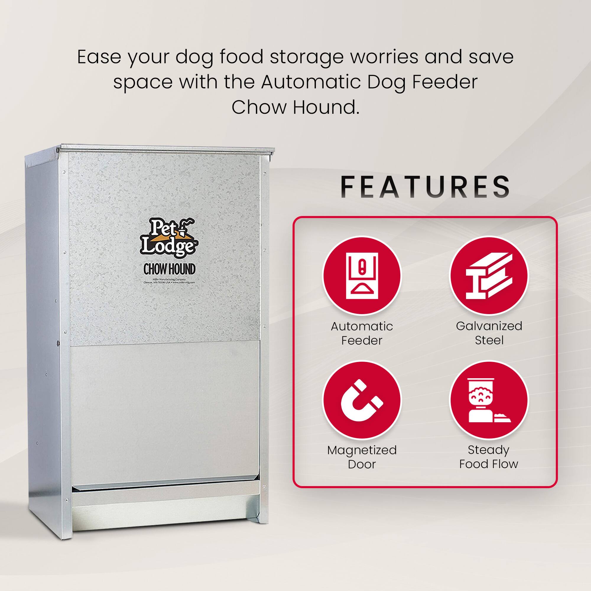 Ease your dog food storage worries and save space with the Automatic Dog Feeder Chow Hound.

FEATURES
- Automatic Feeder
- Galvanized Steel
- Magnetized Door
- Steady Food Flow
