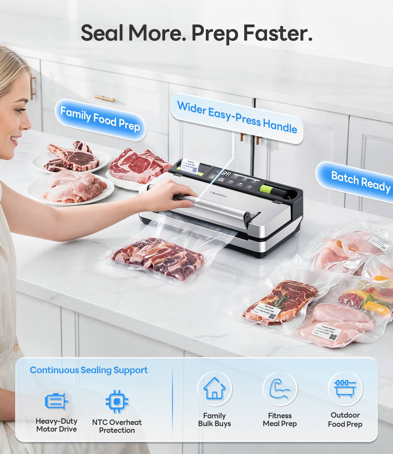 Seal More. Prep Faster.

Family Food Prep
Wider Easy-Press Handle
Batch Ready

Continuous Sealing Support
Heavy-Duty Motor Drive
NTC Overheat Protection

Family Bulk Buys
Fitness Meal Prep
Outdoor Food Prep