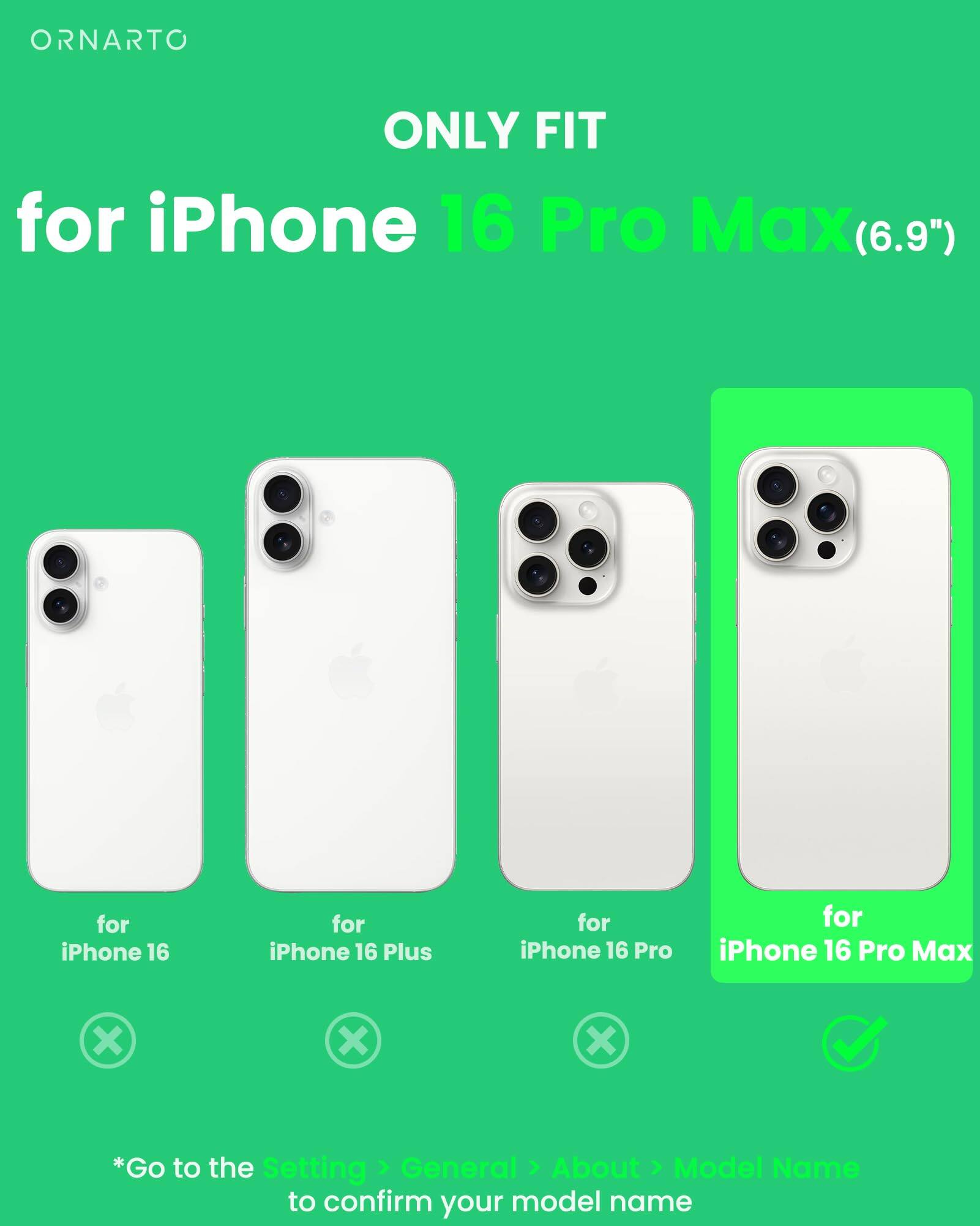 ORNARTO ONLY FIT for iPhone 16 Pro Max (6.9") for iPhone 16 for iPhone 16 Plus for iPhone 16 Pro for iPhone 16 Pro Max x x x *Go to the Setting > General > About > Model Name to confirm your model name