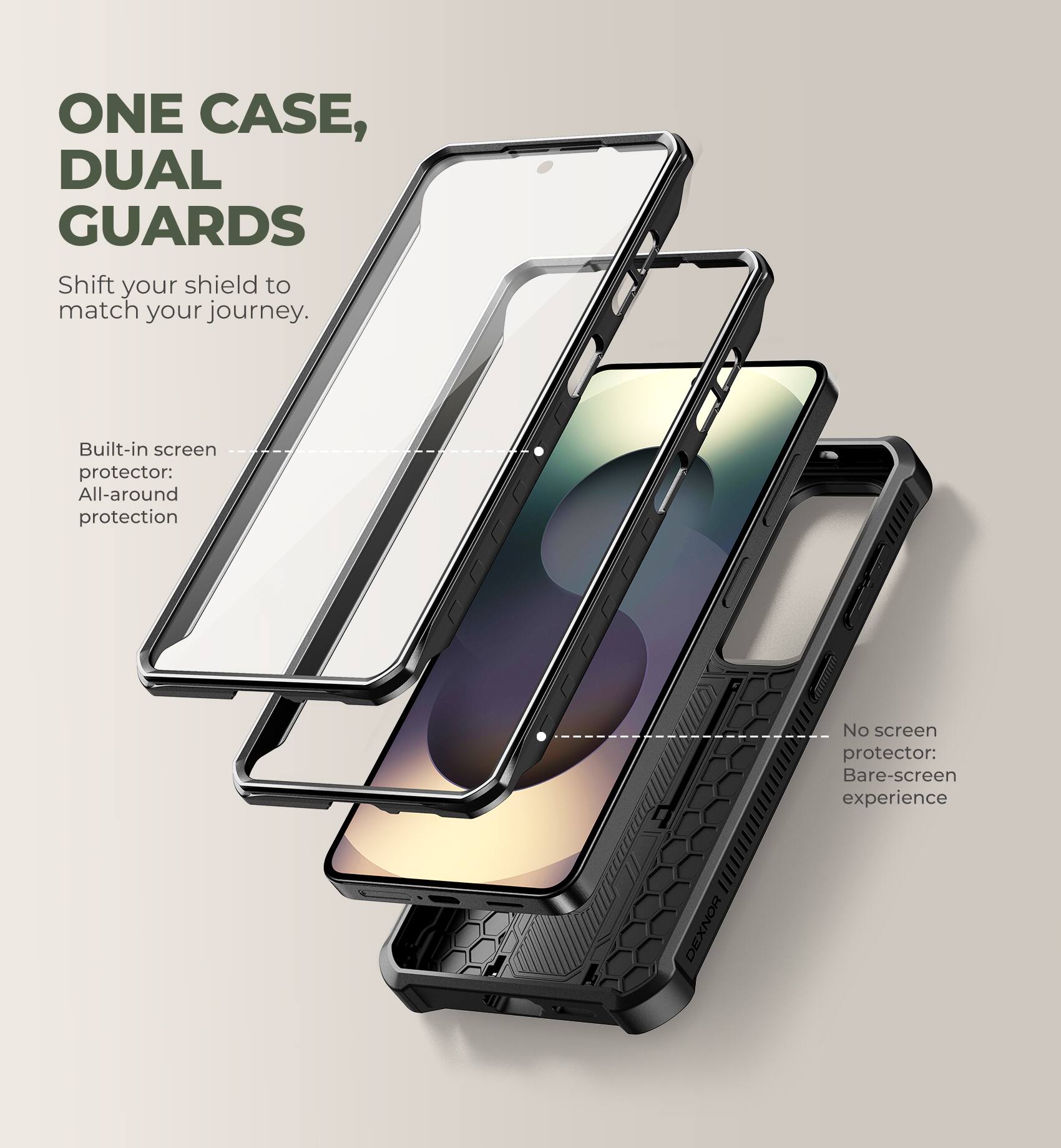 ONE CASE, DUAL GUARDS  
Shift your shield to match your journey.  

Built-in screen protector: All-around protection  

No screen protector: Bare-screen experience  

DEXNOR