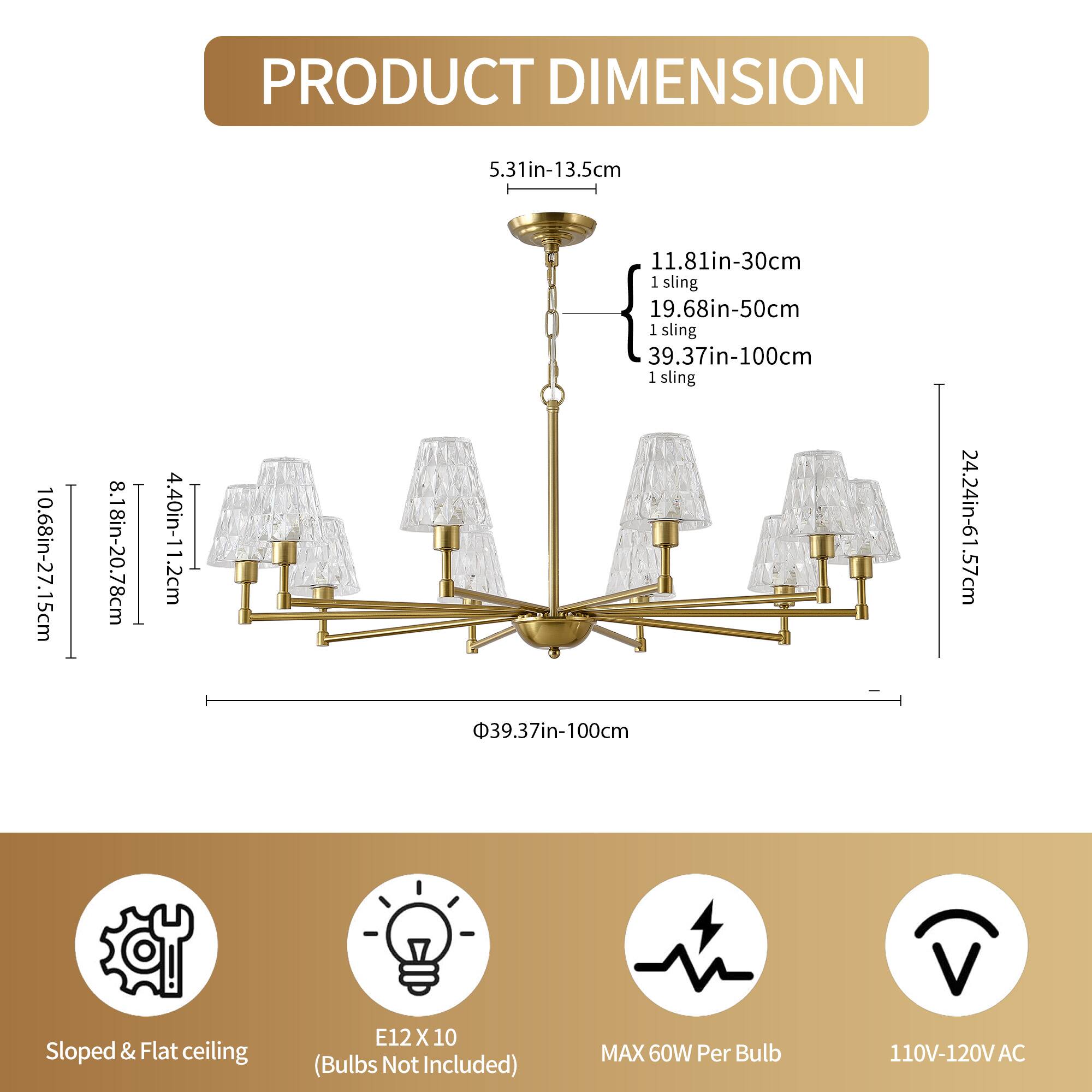 **PRODUCT DIMENSION**

- **Height:** 5.31in-13.5cm
- **Width:** 10.68in-27.15cm
- **Depth:** 8.18in-20.78cm
- **Lamp Shade:** 4.40in-11.2cm
- **Sling Lengths:**
  - 11.81in-30cm (1 sling)
  - 19.68in-50cm (1 sling)
  - 39.37in-100cm (1 sling)
  - 39.37in-100cm (1 sling)
- **Base Diameter:** 39.37in-100cm
- **Overall Height:** 24.24in-61.57cm

**Additional Information:**
- **Bulb Type:** E12 X 10 (Bulbs Not Included)
- **Power:** MAX 60W Per Bulb
- **Voltage:** 110V-120V AC
- **Ceiling Type:** Slo