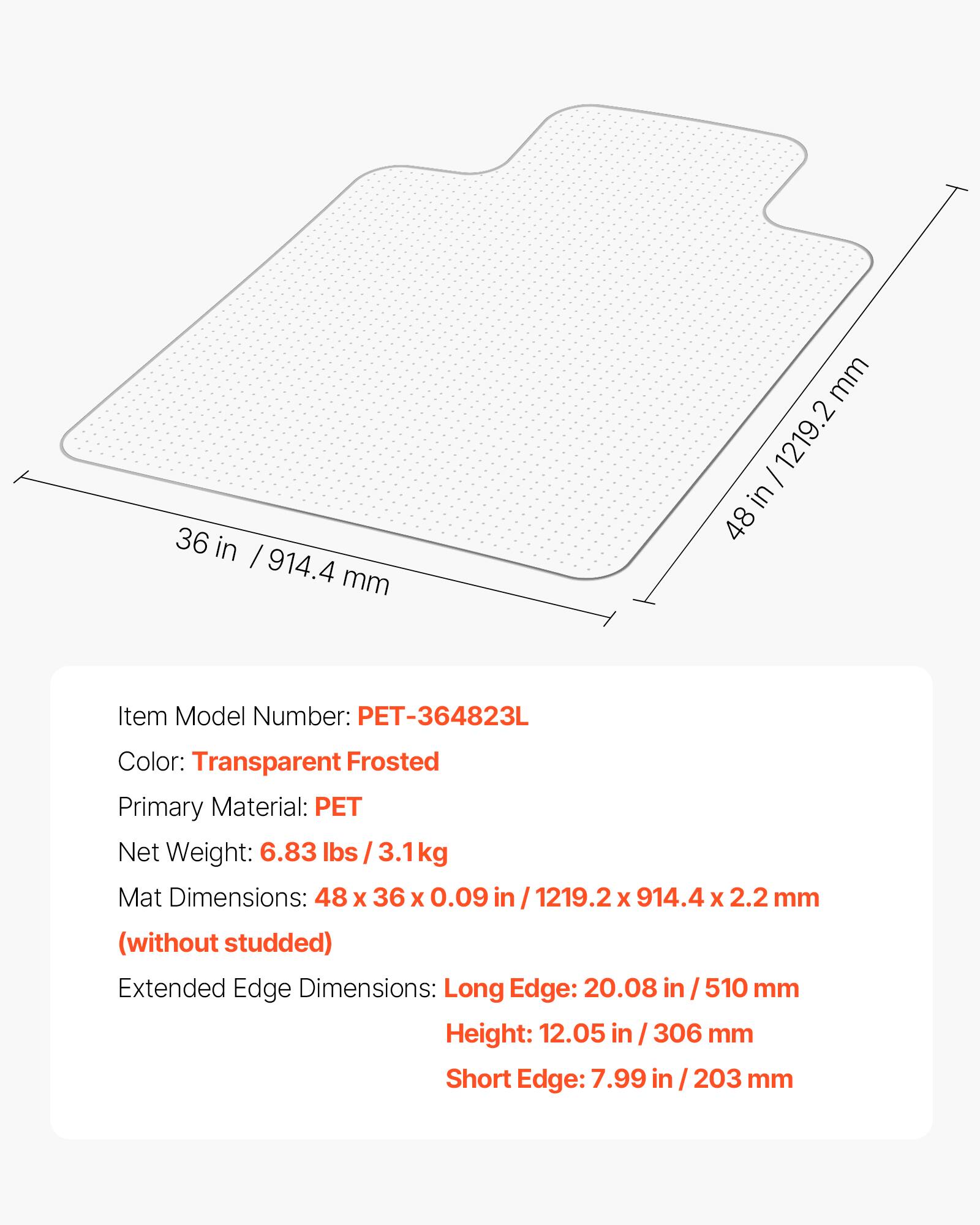 36 in / 914.4 mm  
48 in / 1219.2 mm  

Item Model Number: PET-364823L  
Color: Transparent Frosted  
Primary Material: PET  
Net Weight: 6.83 lbs / 3.1kg  

Mat Dimensions: 48 x 36 x 0.09 in / 1219.2 x 914.4 x 2.2 mm (without studded)  

Extended Edge Dimensions:  
Long Edge: 20.08 in / 510 mm  
Height: 12.05 in / 306 mm  
Short Edge: 7.99 in / 203 mm