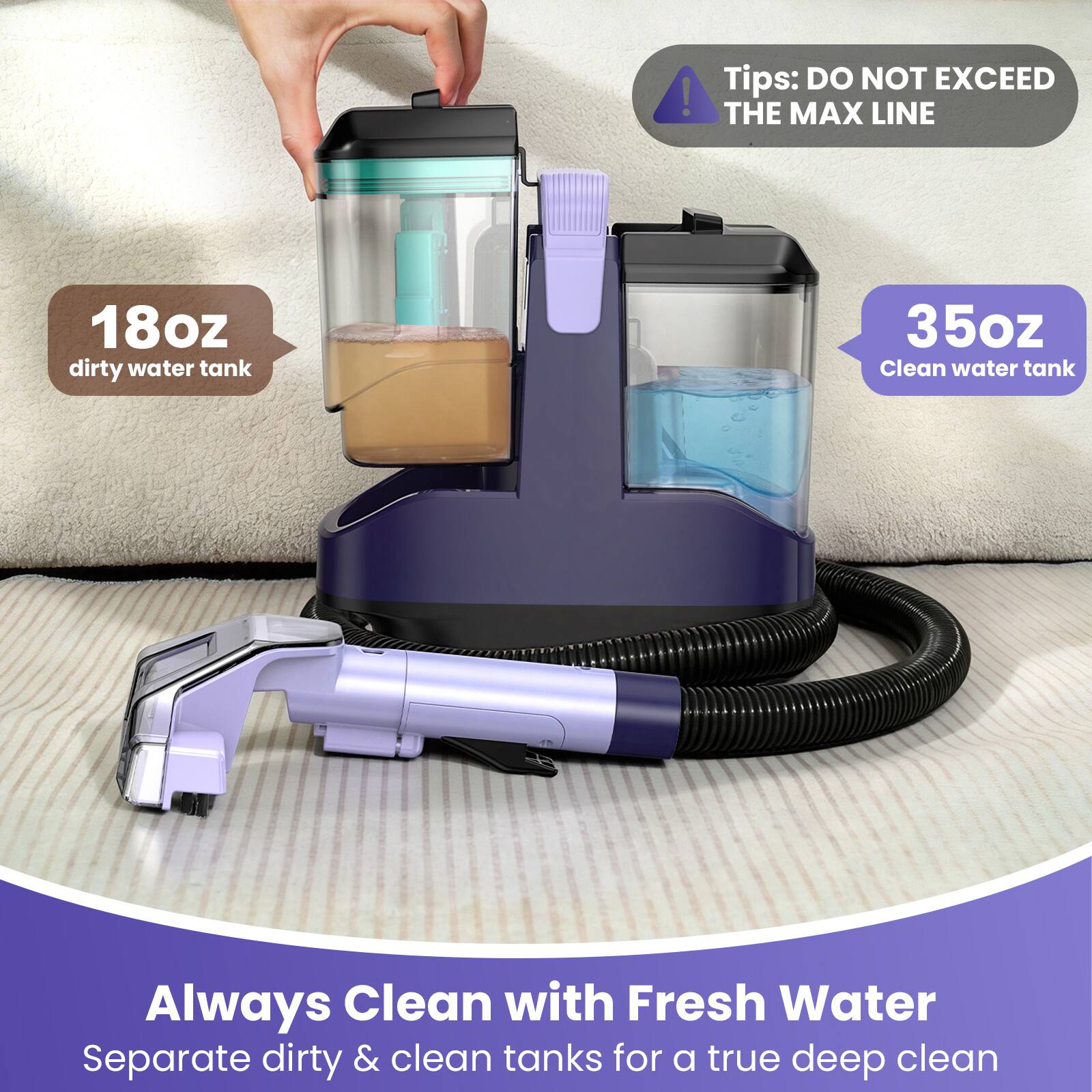 18oz dirty water tank  
35oz Clean water tank  
Always Clean with Fresh Water  
Separate dirty & clean tanks for a true deep clean  
Tips: DO NOT EXCEED THE MAX LINE
