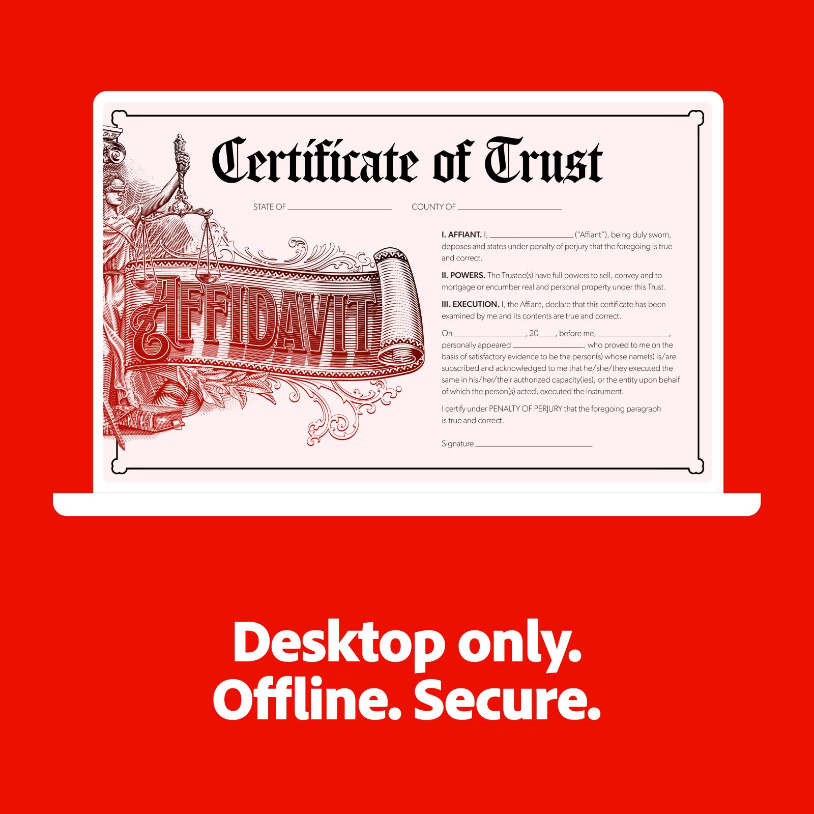 **Certificate of Trust**

**STATE OF**  
**COUNTY OF**

**AFFIDAVIT**

**I. AFFIANT.**  
I, ("Affiant"), being duly sworn, deposes and states under penalty of perjury that the foregoing is true and correct.

**II. POWERS.**  
The Trustees have full powers to sell, convey and to mortgage or encumber real and personal property under this Trust.

**III. EXECUTION.**  
I, the Affiant, declare that this certificate has been examined by me and its contents are true and correct.

On __________, 20__, before me, personally appeared __________, who proved to me on the basis of satisfactory evidence to be the person(s) whose name(s) is/are subscribed and acknowledged to the same in his/her/their authorized capacity(ies), or, in the entity upon behalf of which the person(s) acted, executed the instrument.

I certify under PENALTY OF PERJURY that the foregoing paragraph is true and correct.

Signature _______________________

**Desktop only. Offline. Secure.**