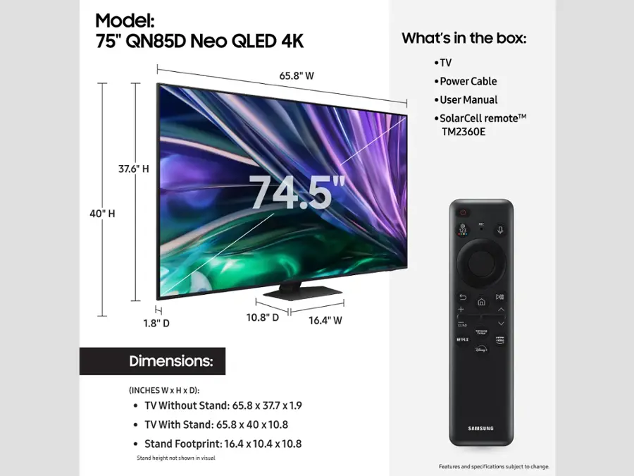 Model: 75" QN85D Neo QLED 4K

What's in the box:
- TV
- Power Cable
- User Manual
- SolarCell remote TM
- TM2360E

Dimensions: (INCHES W x H x D):
- TV Without Stand: 65.8 x 37.7 x 1.9
- TV With Stand: 65.8 x 40 x 10.8

SAMSUNG Stand Footprint: 16.4 x 10.4 x 10.8

Features and specifications subject to change.