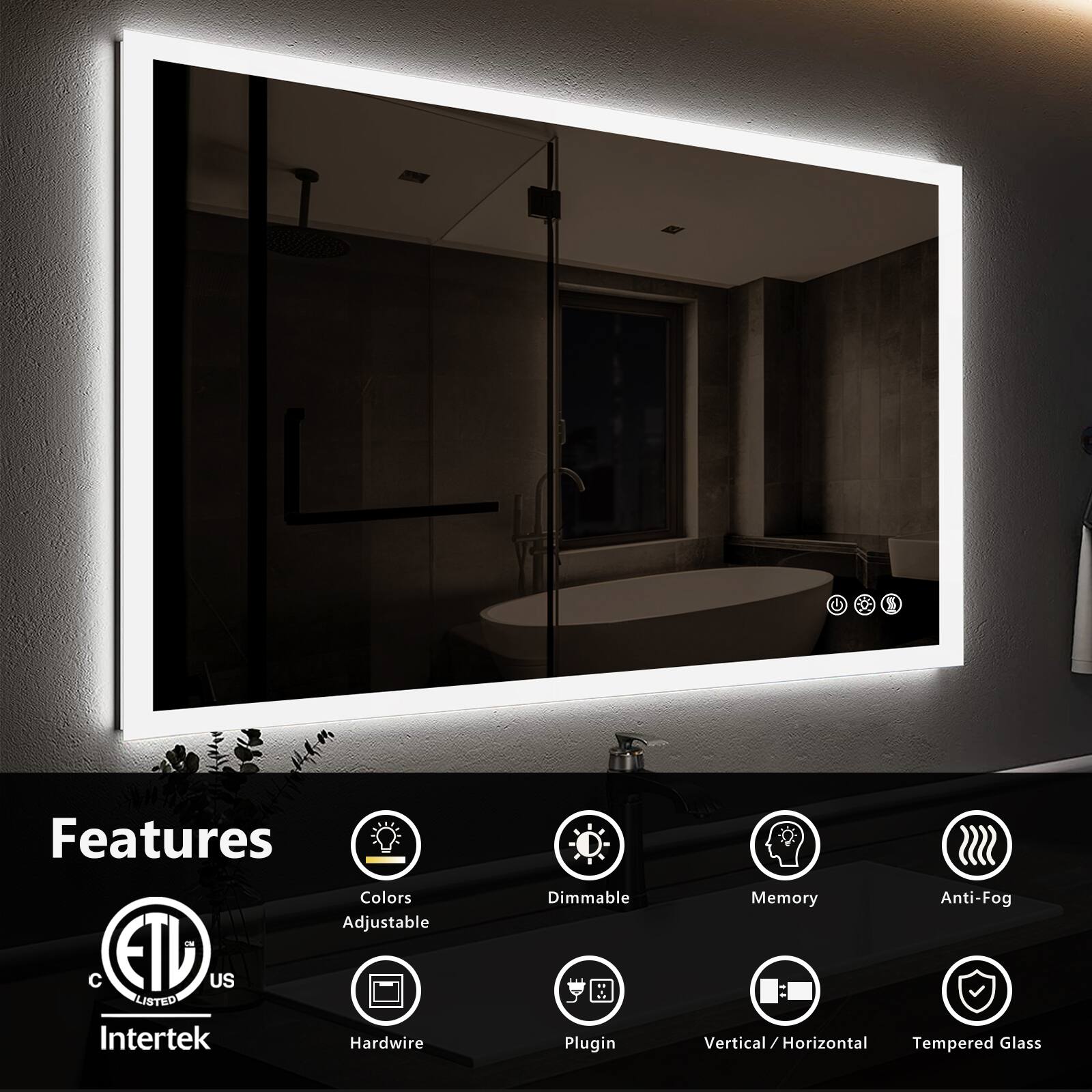 Features  
- Colors Adjustable  
- Dimmable  
- Memory  
- Anti-Fog  
- Hardwire  
- Plugin  
- Vertical / Horizontal  
- Tempered Glass  

ETL Listed  
Intertek