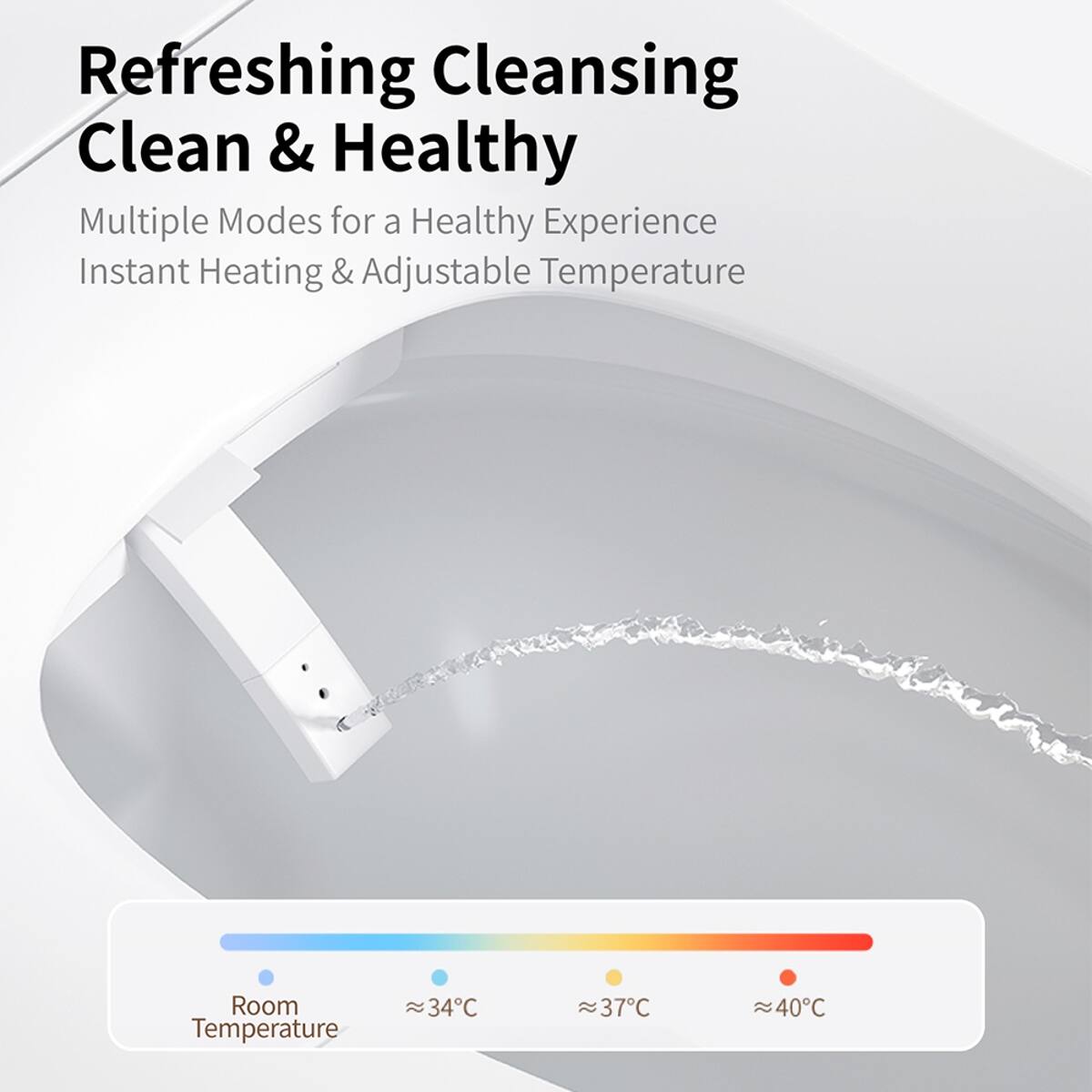 Refreshing Cleansing  
Clean & Healthy  

Multiple Modes for a Healthy Experience  
Instant Heating & Adjustable Temperature  

Room Temperature  
~34°C  
~37°C  
~40°C