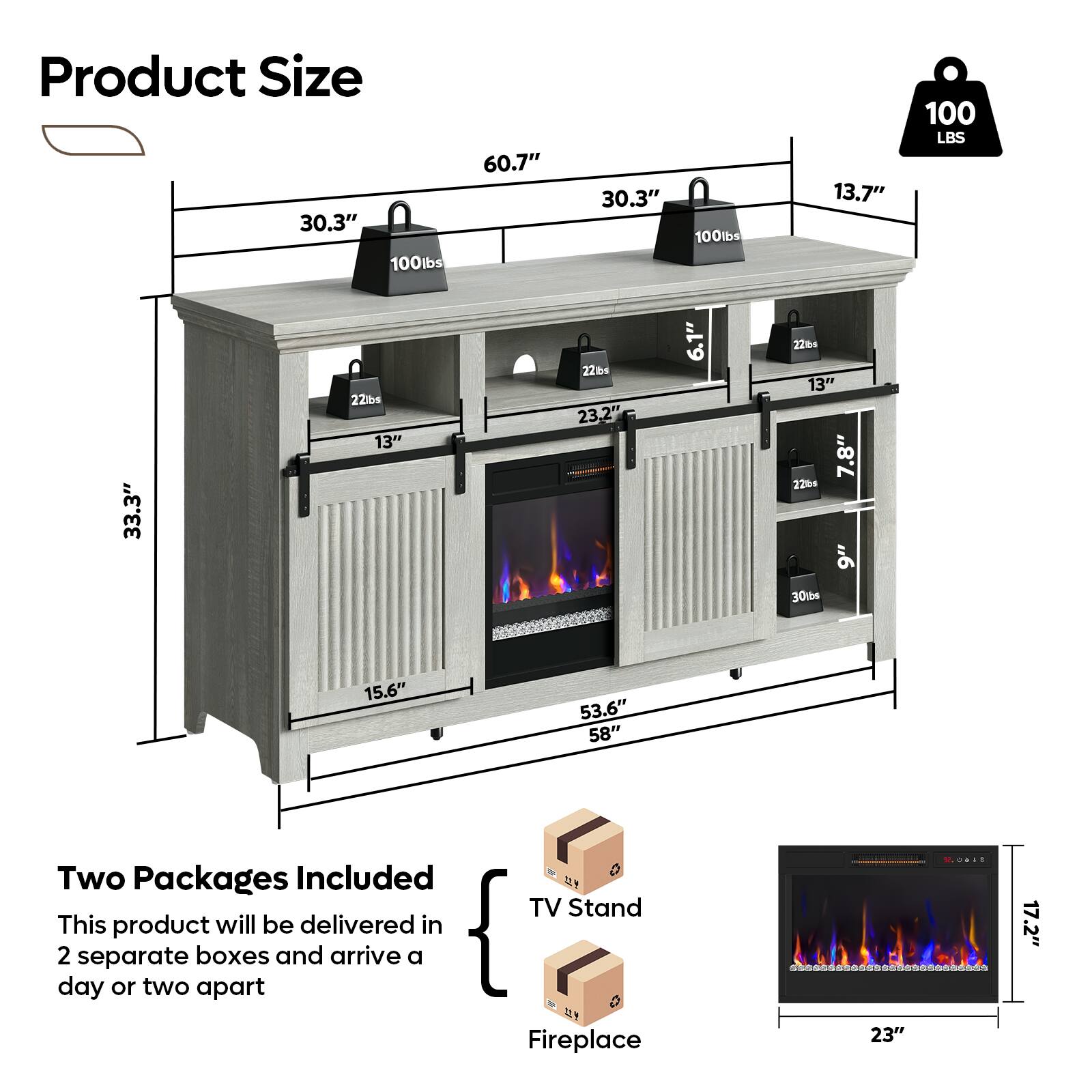 Product Size

- 60.7" (Width)
- 30.3" (Depth)
- 13.7" (Height)
- 33.3" (Height of TV Stand)
- 53.6" (Height of Fireplace)
- 58" (Height of Fireplace)
- 15.6" (Depth of Fireplace)
- 23.2" (Width of Fireplace)
- 17.2" (Height of Fireplace)
- 23" (Width of Fireplace)

Weight Capacity

- 100 lbs (Top Shelf)
- 22 lbs (Middle Shelf)
- 22 lbs (Middle Shelf)
- 22 lbs (Middle Shelf)
- 22 lbs (Middle Shelf)
- 30 lbs (Fireplace)

Two Packages Included

- This product will be delivered in 2 separate boxes and arrive a day or two apart
- TV Stand
- Fireplace