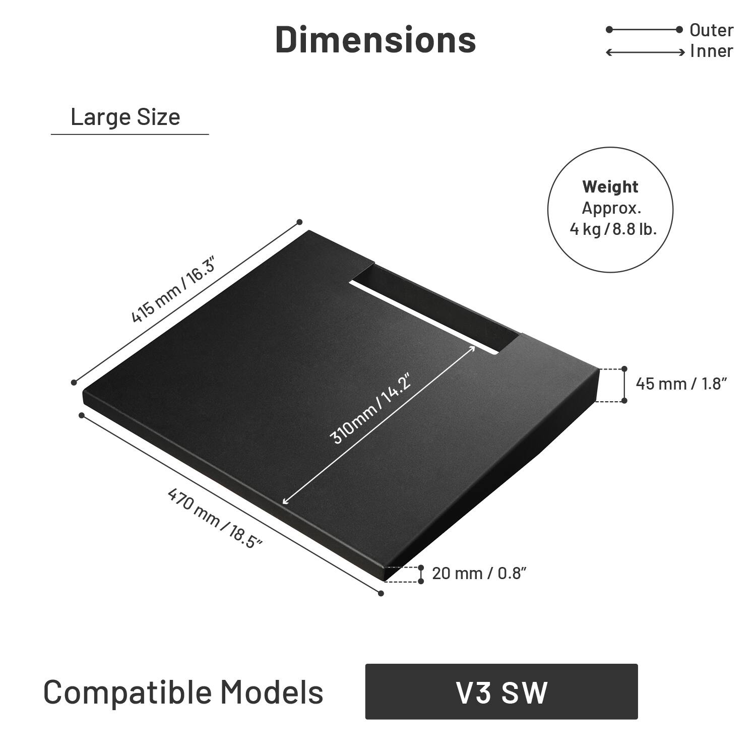 Dimensions  
Large Size  
Outer: 470 mm / 18.5"  
Inner: 415 mm / 16.3"  
Weight: Approx. 4 kg / 8.8 lb.  
Compatible Models: V3 SW
