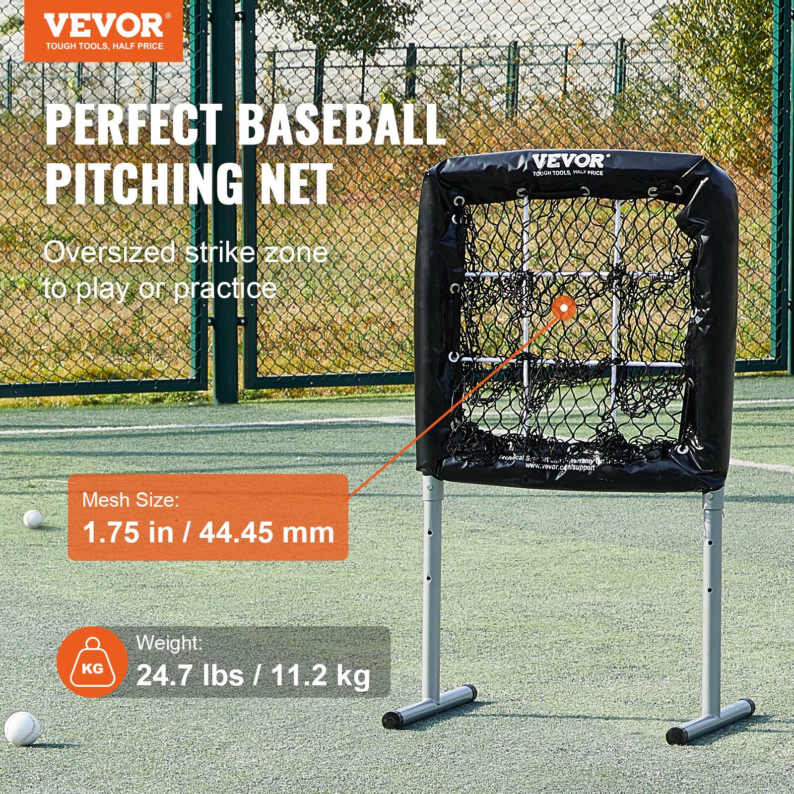 VEVOR  
TOUGH TOOLS, HALF PRICE  

PERFECT BASEBALL PITCHING NET  

Oversized strike zone to play or practice  

Mesh Size:  
1.75 in / 44.45 mm  

Weight:  
24.7 lbs / 11.2 kg  

www.vevor.com/support
