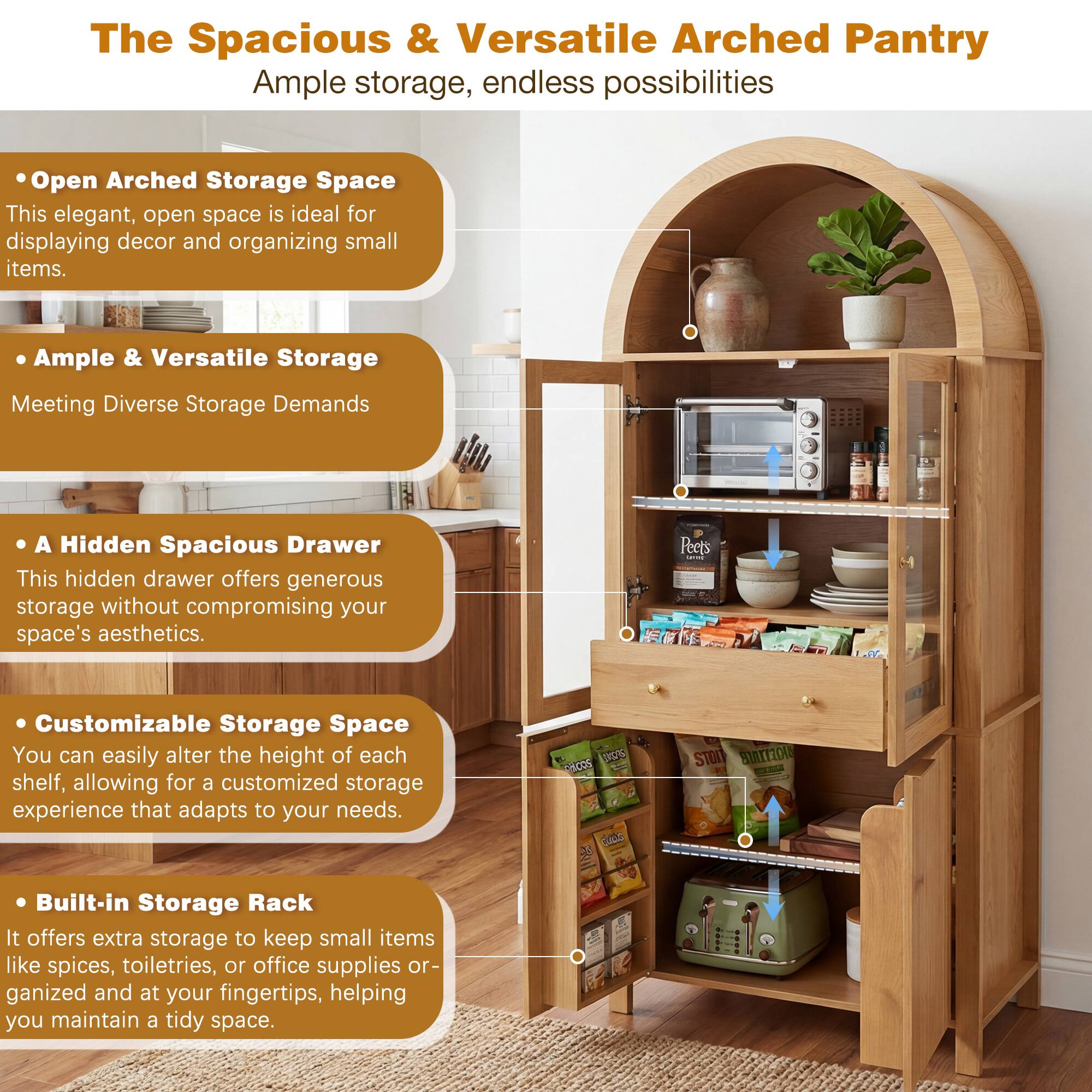The Spacious & Versatile Arched Pantry  
Ample storage, endless possibilities  

Open Arched Storage Space  
This elegant, open space is ideal for displaying decor and organizing small items.  

Ample & Versatile Storage  
Meeting Diverse Storage Demands  

A Hidden Spacious Drawer  
This hidden drawer offers generous storage without compromising your space's aesthetics.  

Customizable Storage Space  
You can easily alter the height of each shelf, allowing for a customized storage experience that adapts to your needs.  

Built-in Storage Rack  
It offers extra storage to keep small items like spices, toiletries, or office supplies organized and at your fingertips, helping you maintain a tidy space.